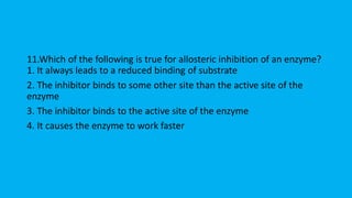11.Which of the following is true for allosteric inhibition of an enzyme?
1. It always leads to a reduced binding of substrate
2. The inhibitor binds to some other site than the active site of the
enzyme
3. The inhibitor binds to the active site of the enzyme
4. It causes the enzyme to work faster
 