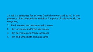 13. AB is a substrate for enzyme D which converts AB to AC. In the
presence of an competitive inhibitor E in place of substrate AB, the
enzymes,
1. Km increases and Vmax remains same
2. Km increases and Vmax decreases
3. Km decreases and Vmax increases
4. Km and Vmax both remains same
 