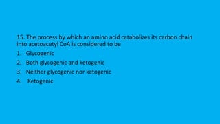 15. The process by which an amino acid catabolizes its carbon chain
into acetoacetyl CoA is considered to be
1. Glycogenic
2. Both glycogenic and ketogenic
3. Neither glycogenic nor ketogenic
4. Ketogenic
 