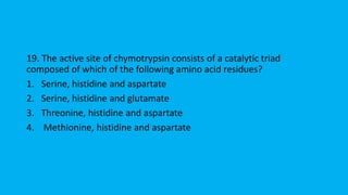 19. The active site of chymotrypsin consists of a catalytic triad
composed of which of the following amino acid residues?
1. Serine, histidine and aspartate
2. Serine, histidine and glutamate
3. Threonine, histidine and aspartate
4. Methionine, histidine and aspartate
 