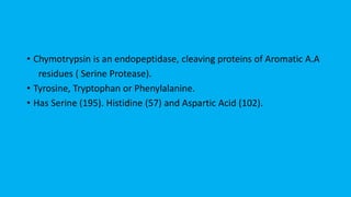 ? Chymotrypsin is an endopeptidase, cleaving proteins of Aromatic A.A
residues ( Serine Protease).
? Tyrosine, Tryptophan or Phenylalanine.
? Has Serine (195). Histidine (57) and Aspartic Acid (102).
 