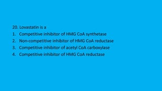 20. Lovastatin is a
1. Competitive inhibitor of HMG CoA synthetase
2. Non-competitive inhibitor of HMG CoA reductase
3. Competitive inhibitor of acetyl CoA carboxylase
4. Competitive inhibitor of HMG CoA reductase
 