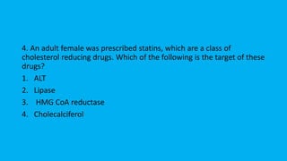 4. An adult female was prescribed statins, which are a class of
cholesterol reducing drugs. Which of the following is the target of these
drugs?
1. ALT
2. Lipase
3. HMG CoA reductase
4. Cholecalciferol
 