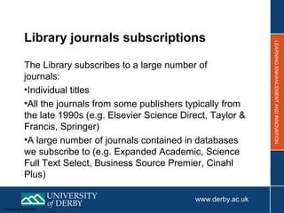 Sensitivity: Internal
Library journals subscriptions
The Library subscribes to a large number of
journals:
•Individual titles
•All the journals from some publishers typically from
the late 1990s (e.g. Elsevier Science Direct, Taylor &
Francis, Springer)
•A large number of journals contained in databases
we subscribe to (e.g. Expanded Academic, Science
Full Text Select, Business Source Premier, Cinahl
Plus)
 