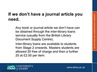 Sensitivity: Internal
If we don’t have a journal article you
need.
Any book or journal article we don’t have can
be obtained through the inter-library loans
service (usually from the British Library
Document Supply Centre).
Inter-library loans are available to students
from Stage 2 onwards. Masters students are
allowed 20 free of charge and then a further
20 at £2.00 per item.
 