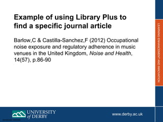 Sensitivity: Internal
Example of using Library Plus to
find a specific journal article
Barlow,C & Castilla-Sanchez,F (2012) Occupational
noise exposure and regulatory adherence in music
venues in the United Kingdom, Noise and Health,
14(57), p.86-90
 