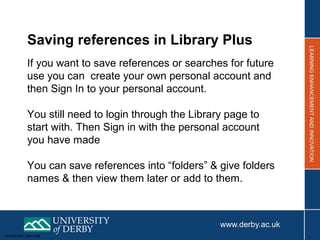 Sensitivity: Internal
Saving references in Library Plus
If you want to save references or searches for future
use you can create your own personal account and
then Sign In to your personal account.
You still need to login through the Library page to
start with. Then Sign in with the personal account
you have made
You can save references into “folders” & give folders
names & then view them later or add to them.
 