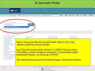 Sensitivity: Internal
Type in the journal title (not a journal article title) or one or two
specific words from the journal title.
e.g. to find the journal article Johnson, E. (2009) Charcoal versus
LPG grilling: a carbon-footprint comparison. Environmental Impact
Assessment Review, vol. 29 (6) pp. 370-378
You need find the journal Environmental Impact Assessment Review
E-Journals Finder
 