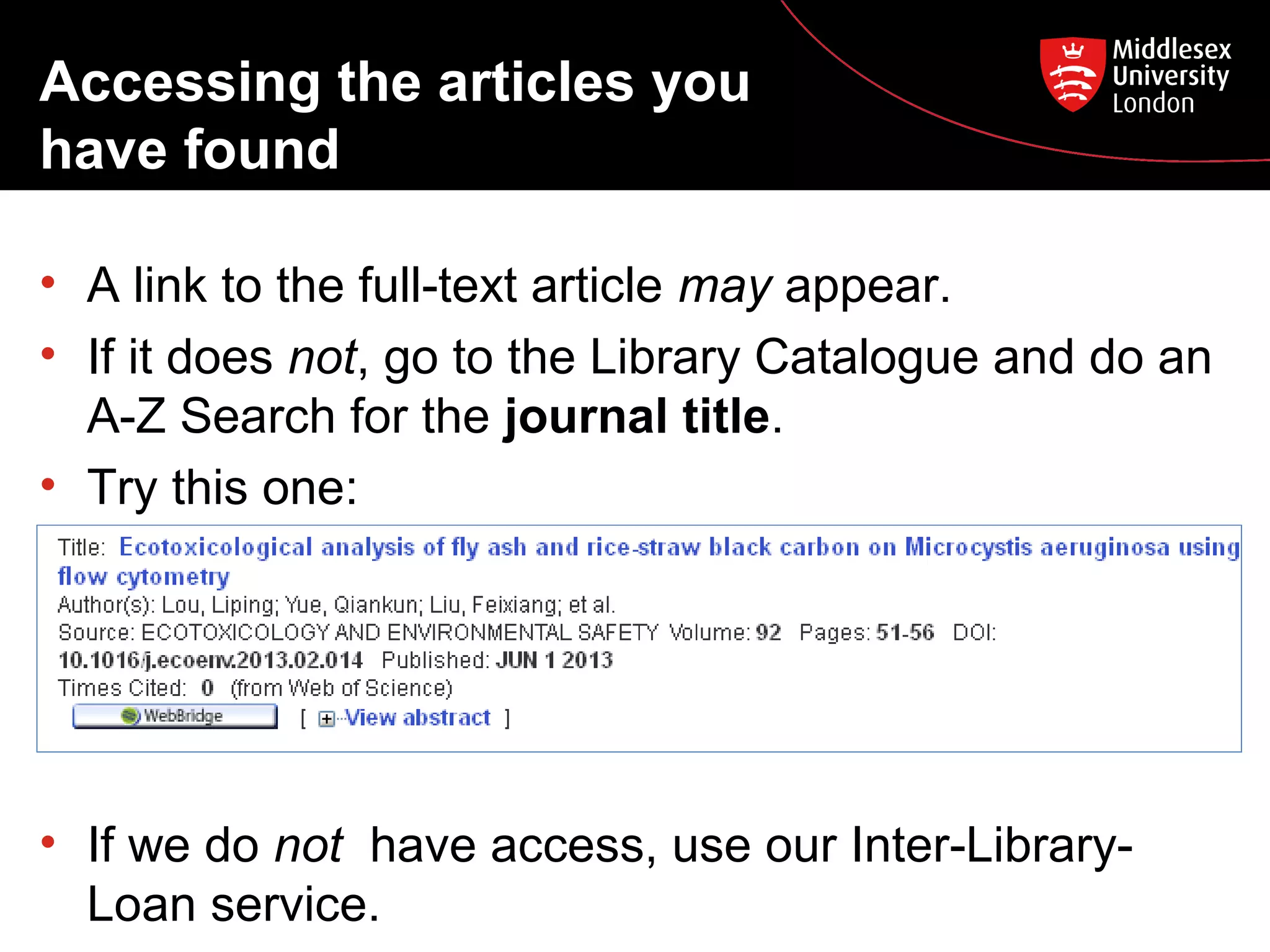 Accessing the articles you
have found
• A link to the full-text article may appear.
• If it does not, go to the Library Catalogue and do an
A-Z Search for the journal title.
• Try this one:

• If we do not have access, use our Inter-LibraryLoan service.

 