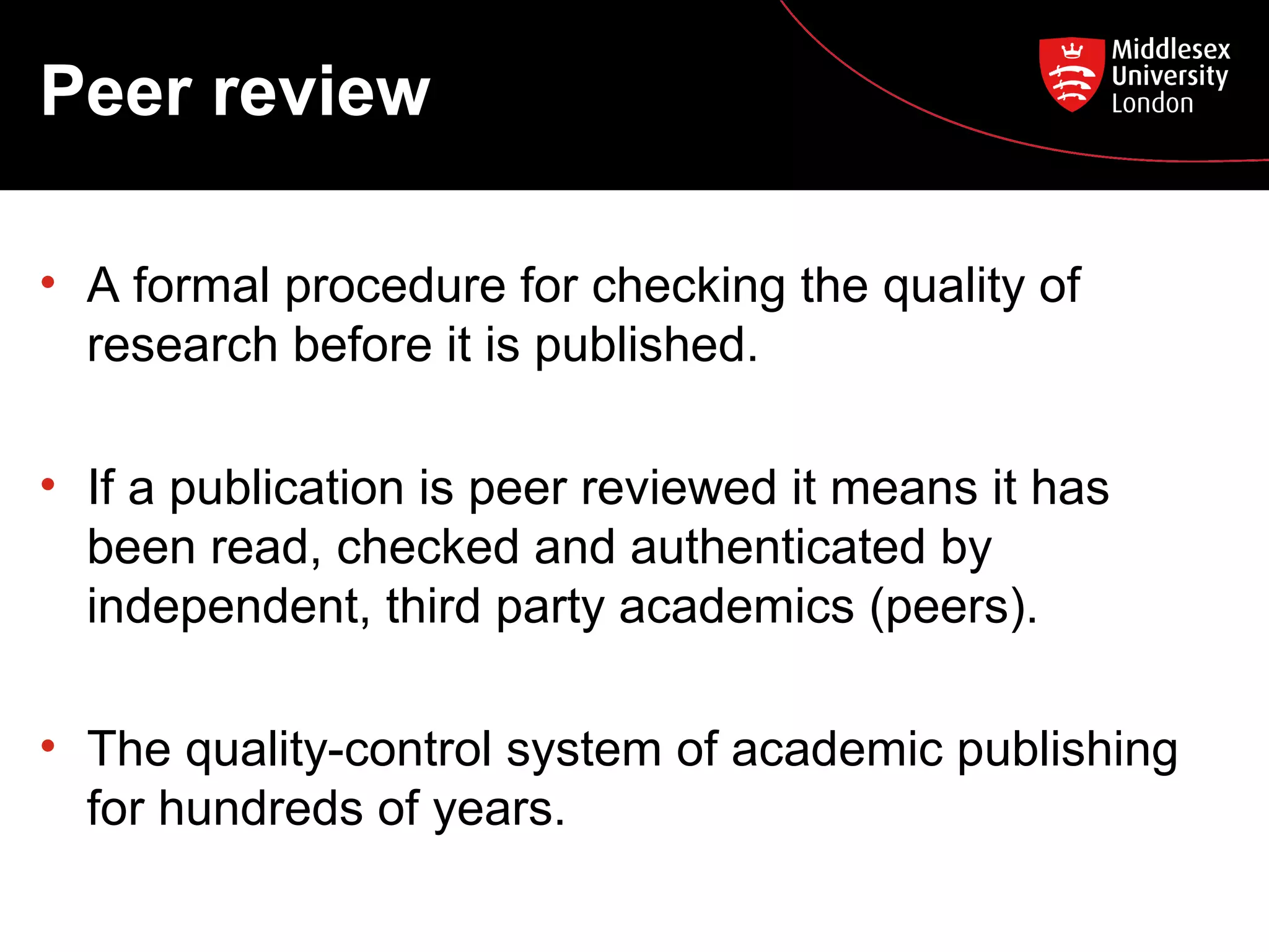 Peer review
• A formal procedure for checking the quality of
research before it is published.
• If a publication is peer reviewed it means it has
been read, checked and authenticated by
independent, third party academics (peers).
• The quality-control system of academic publishing
for hundreds of years.

 