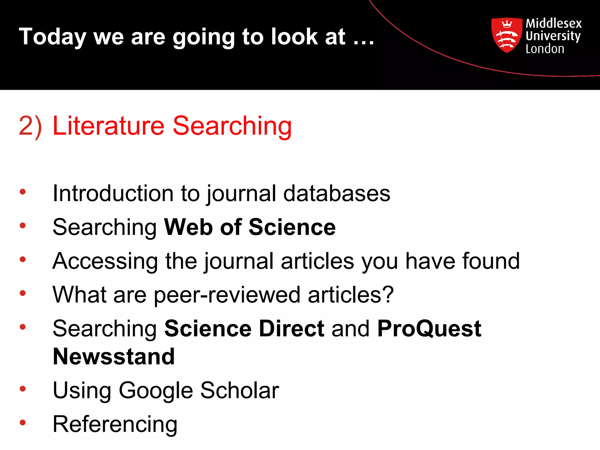 Today we are going to look at …

2) Literature Searching
•
•
•
•
•
•
•

Introduction to journal databases
Searching Web of Science
Accessing the journal articles you have found
What are peer-reviewed articles?
Searching Science Direct and ProQuest
Newsstand
Using Google Scholar
Referencing

 