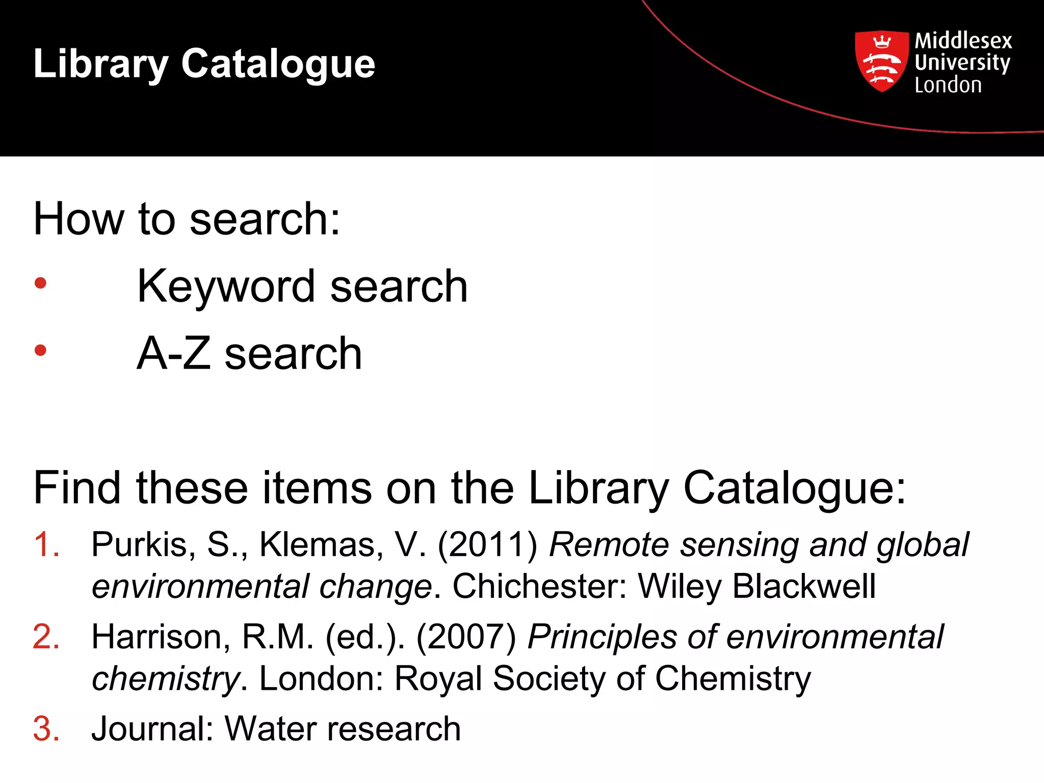 Library Catalogue

How to search:
•
Keyword search
•
A-Z search
Find these items on the Library Catalogue:
1. Purkis, S., Klemas, V. (2011) Remote sensing and global
environmental change. Chichester: Wiley Blackwell
2. Harrison, R.M. (ed.). (2007) Principles of environmental
chemistry. London: Royal Society of Chemistry
3. Journal: Water research

 