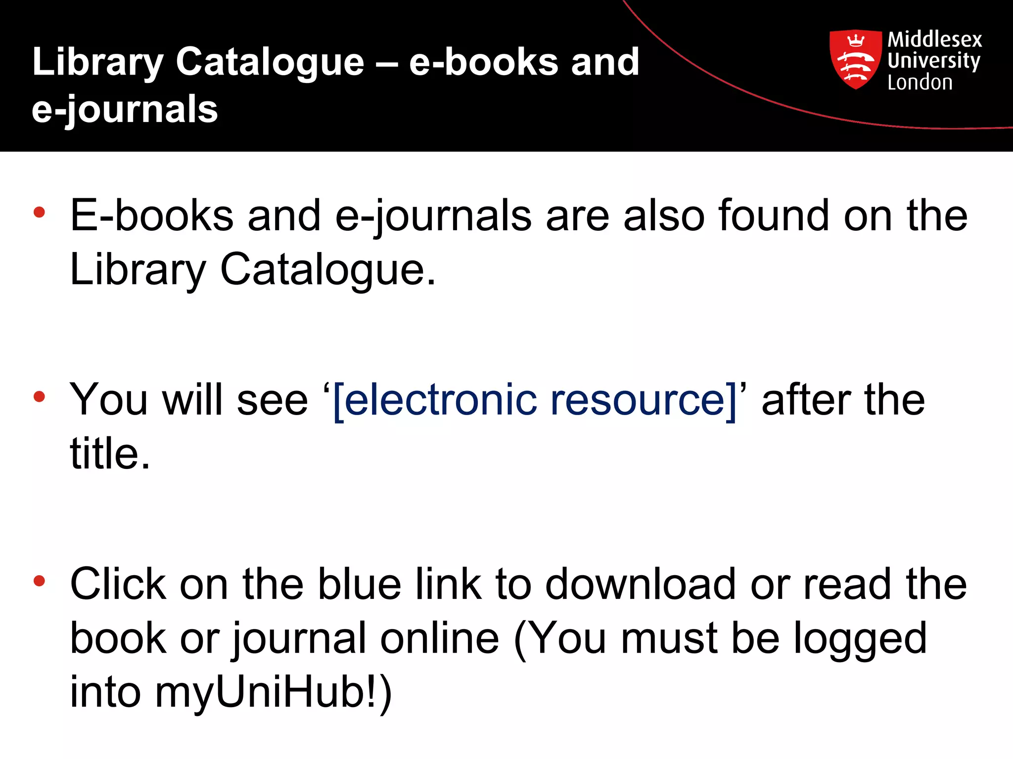 Library Catalogue – e-books and
e-journals

• E-books and e-journals are also found on the
Library Catalogue.
• You will see ‘[electronic resource]’ after the
title.
• Click on the blue link to download or read the
book or journal online (You must be logged
into myUniHub!)

 