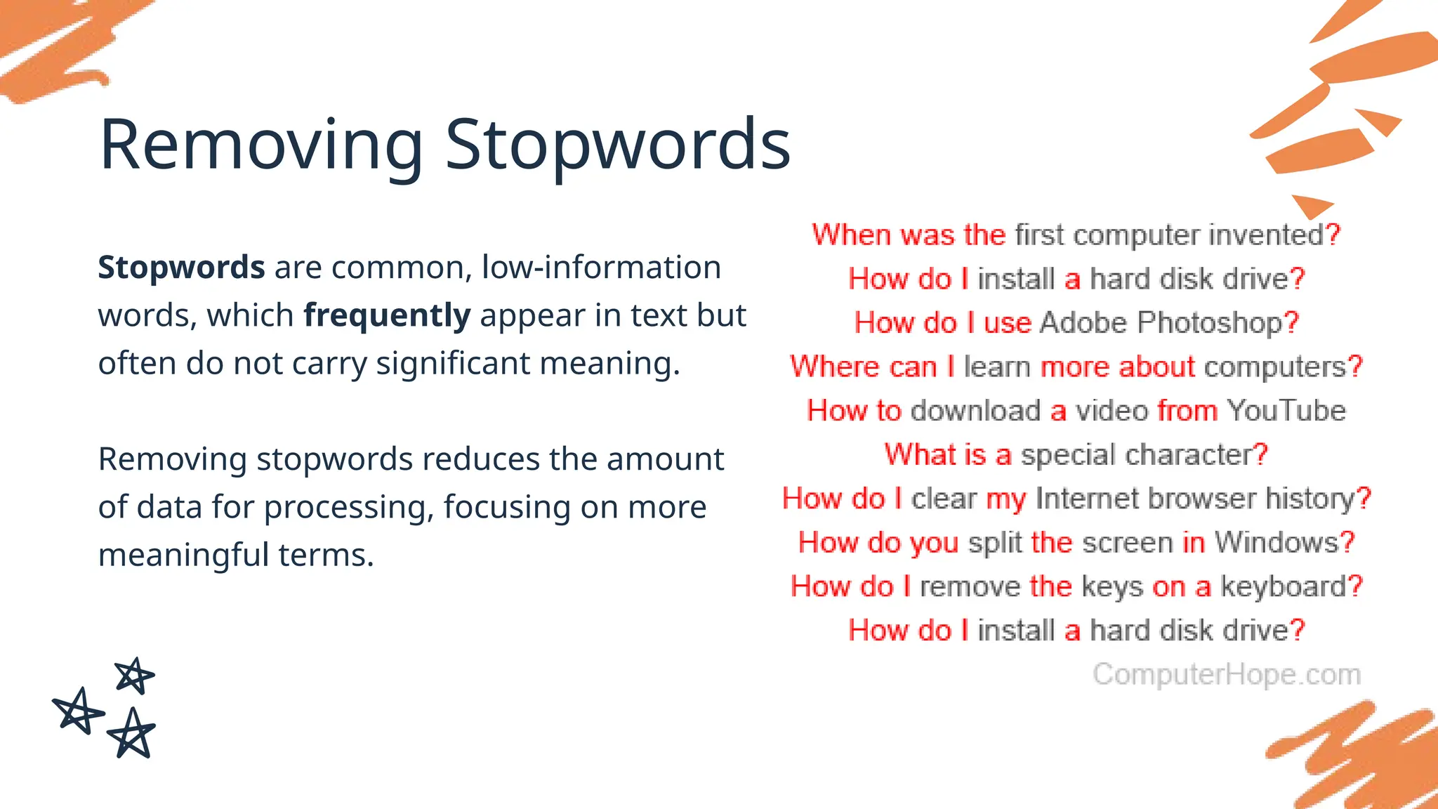 Removing Stopwords
Stopwords are common, low-information
words, which frequently appear in text but
often do not carry significant meaning.
Removing stopwords reduces the amount
of data for processing, focusing on more
meaningful terms.
 
