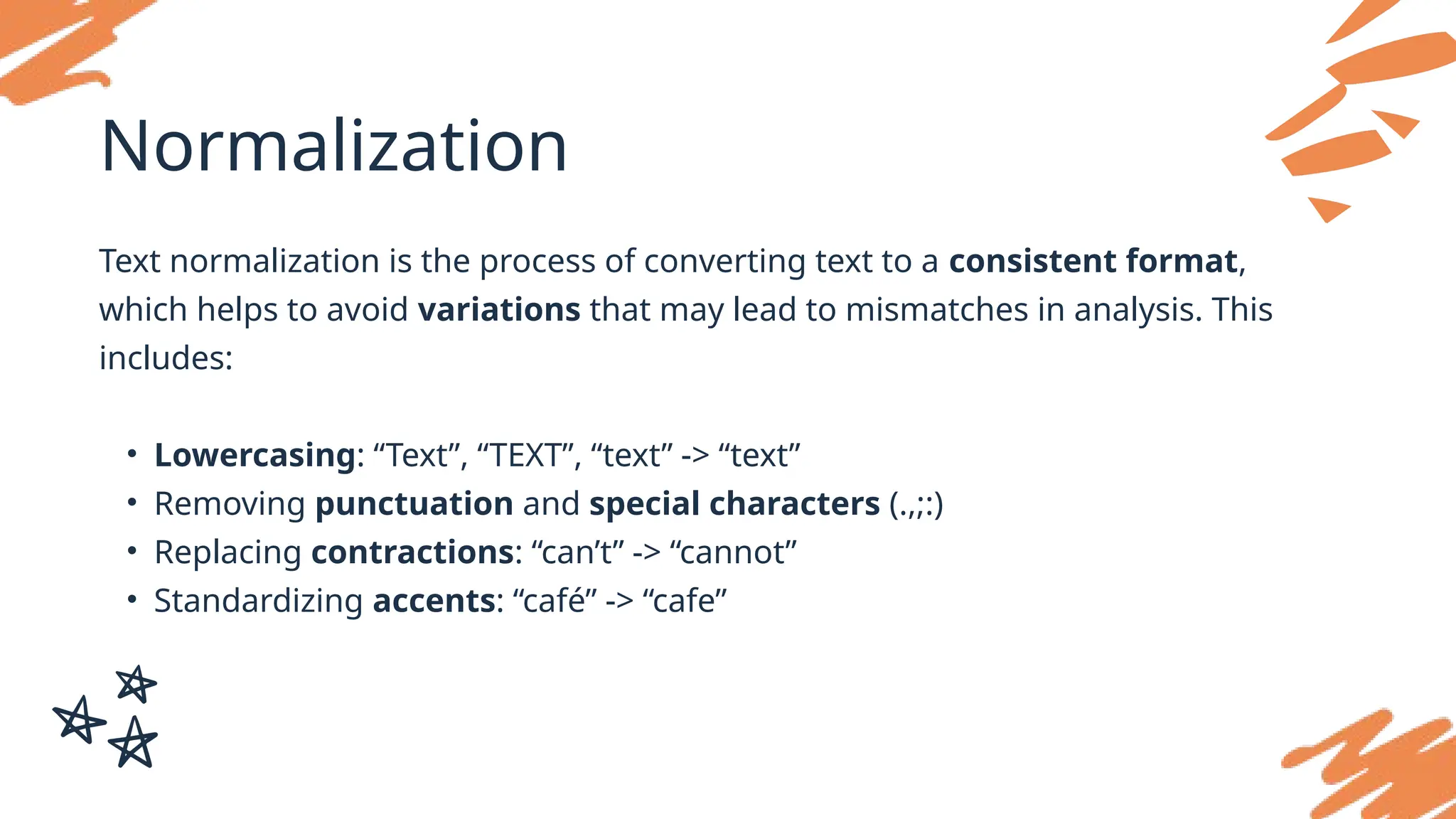 Normalization
Text normalization is the process of converting text to a consistent format,
which helps to avoid variations that may lead to mismatches in analysis. This
includes:
• Lowercasing: “Text”, “TEXT”, “text” -> “text”
• Removing punctuation and special characters (.,;:)
• Replacing contractions: “can’t” -> “cannot”
• Standardizing accents: “café” -> “cafe”
 