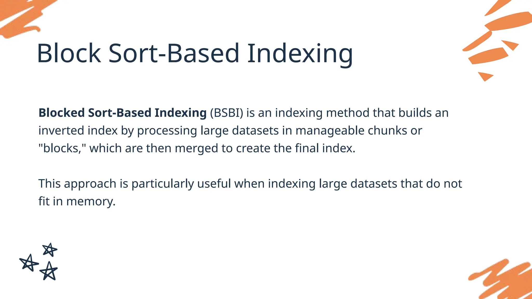 Block Sort-Based Indexing
Blocked Sort-Based Indexing (BSBI) is an indexing method that builds an
inverted index by processing large datasets in manageable chunks or
"blocks," which are then merged to create the final index.
This approach is particularly useful when indexing large datasets that do not
fit in memory.
 