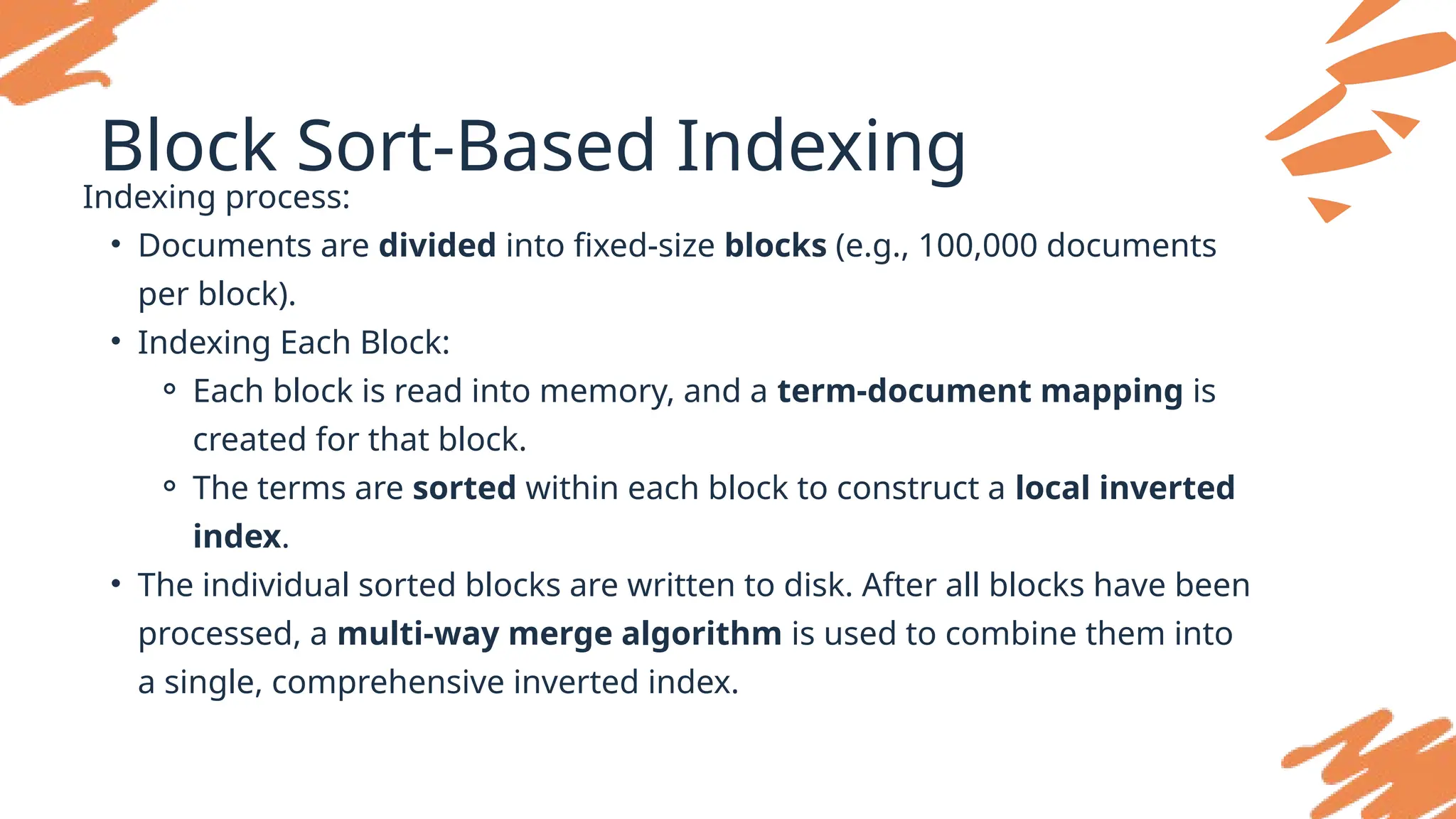 Block Sort-Based Indexing
Indexing process:
• Documents are divided into fixed-size blocks (e.g., 100,000 documents
per block).
• Indexing Each Block:
⚬ Each block is read into memory, and a term-document mapping is
created for that block.
⚬ The terms are sorted within each block to construct a local inverted
index.
• The individual sorted blocks are written to disk. After all blocks have been
processed, a multi-way merge algorithm is used to combine them into
a single, comprehensive inverted index.
 