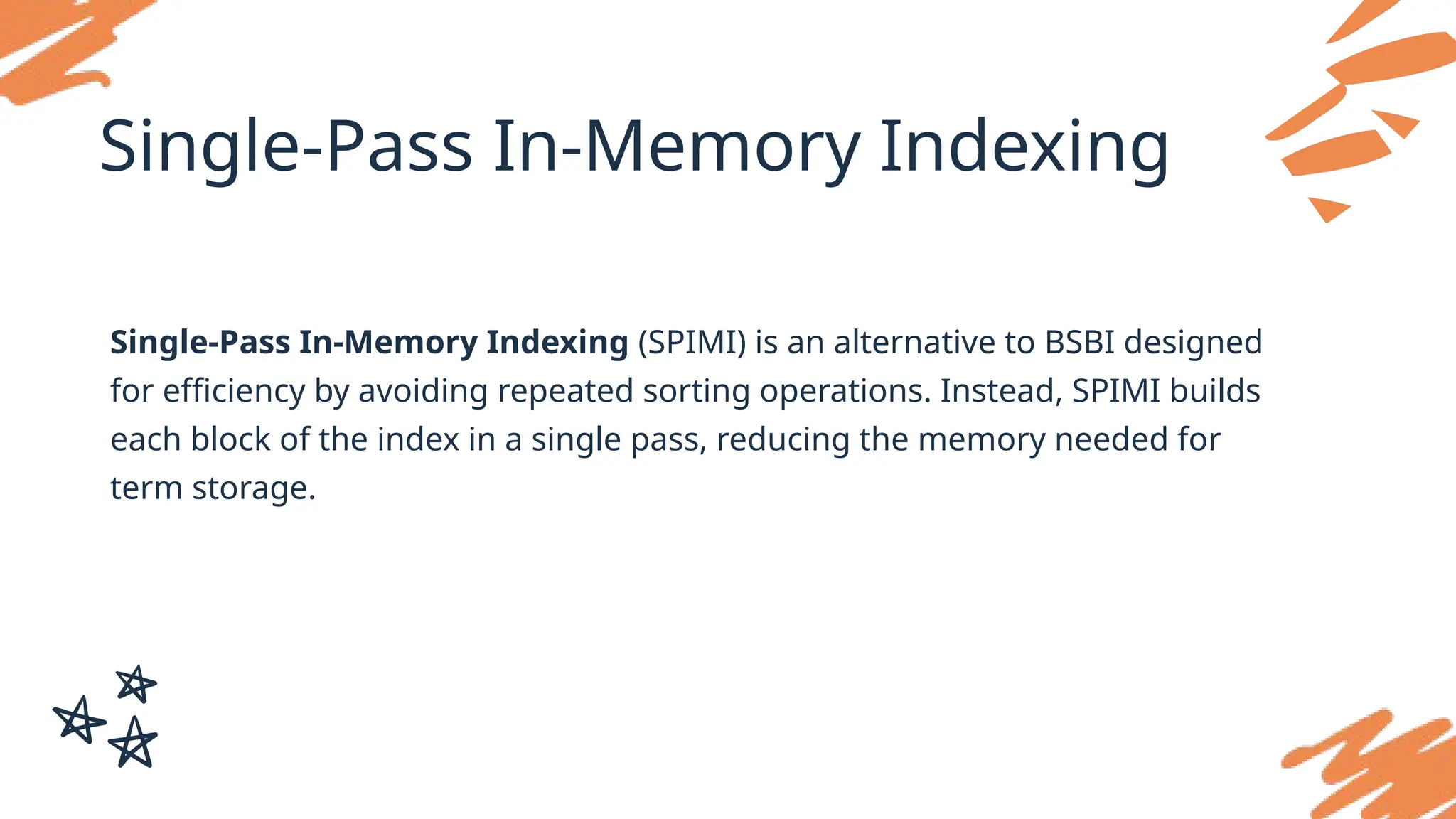 Single-Pass In-Memory Indexing
Single-Pass In-Memory Indexing (SPIMI) is an alternative to BSBI designed
for efficiency by avoiding repeated sorting operations. Instead, SPIMI builds
each block of the index in a single pass, reducing the memory needed for
term storage.
 