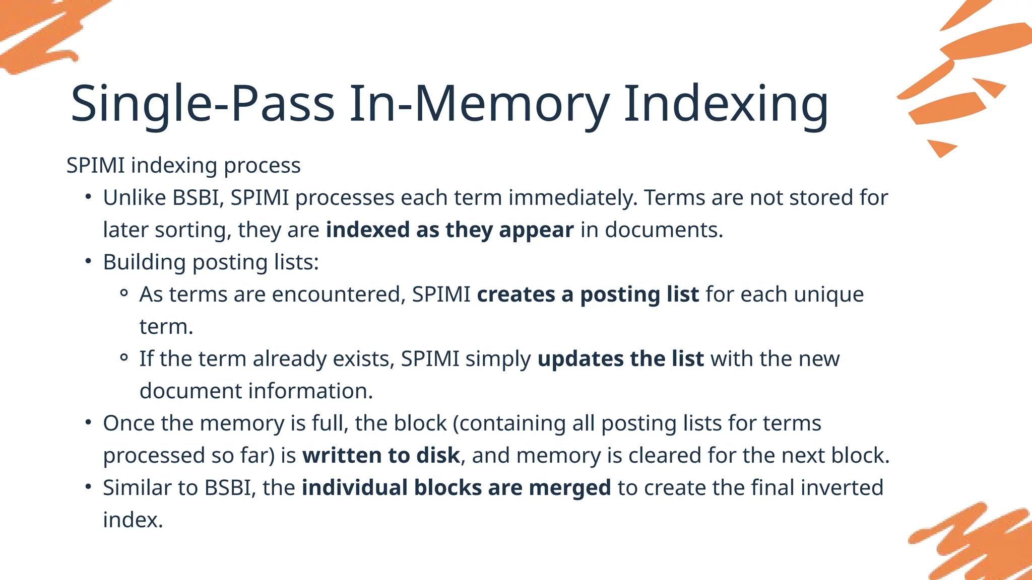 Single-Pass In-Memory Indexing
SPIMI indexing process
• Unlike BSBI, SPIMI processes each term immediately. Terms are not stored for
later sorting, they are indexed as they appear in documents.
• Building posting lists:
⚬ As terms are encountered, SPIMI creates a posting list for each unique
term.
⚬ If the term already exists, SPIMI simply updates the list with the new
document information.
• Once the memory is full, the block (containing all posting lists for terms
processed so far) is written to disk, and memory is cleared for the next block.
• Similar to BSBI, the individual blocks are merged to create the final inverted
index.
 