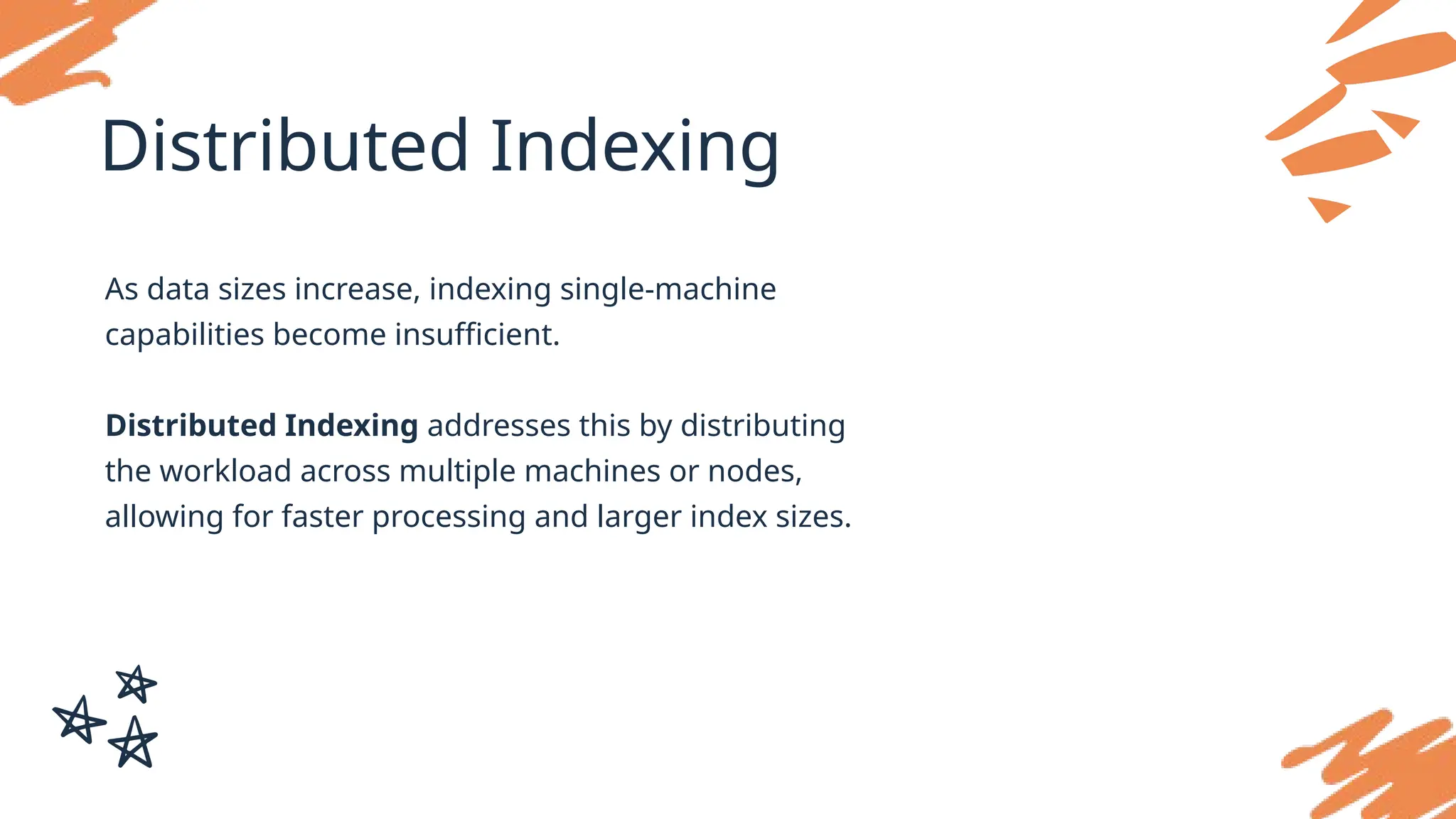 Distributed Indexing
As data sizes increase, indexing single-machine
capabilities become insufficient.
Distributed Indexing addresses this by distributing
the workload across multiple machines or nodes,
allowing for faster processing and larger index sizes.
 
