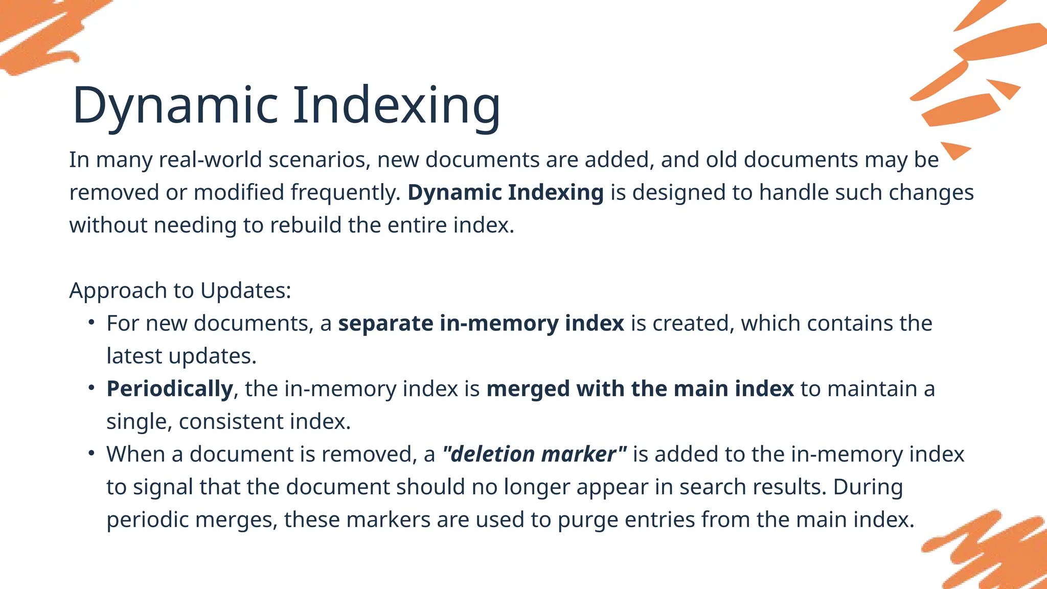 Dynamic Indexing
In many real-world scenarios, new documents are added, and old documents may be
removed or modified frequently. Dynamic Indexing is designed to handle such changes
without needing to rebuild the entire index.
Approach to Updates:
• For new documents, a separate in-memory index is created, which contains the
latest updates.
• Periodically, the in-memory index is merged with the main index to maintain a
single, consistent index.
• When a document is removed, a "deletion marker" is added to the in-memory index
to signal that the document should no longer appear in search results. During
periodic merges, these markers are used to purge entries from the main index.
 