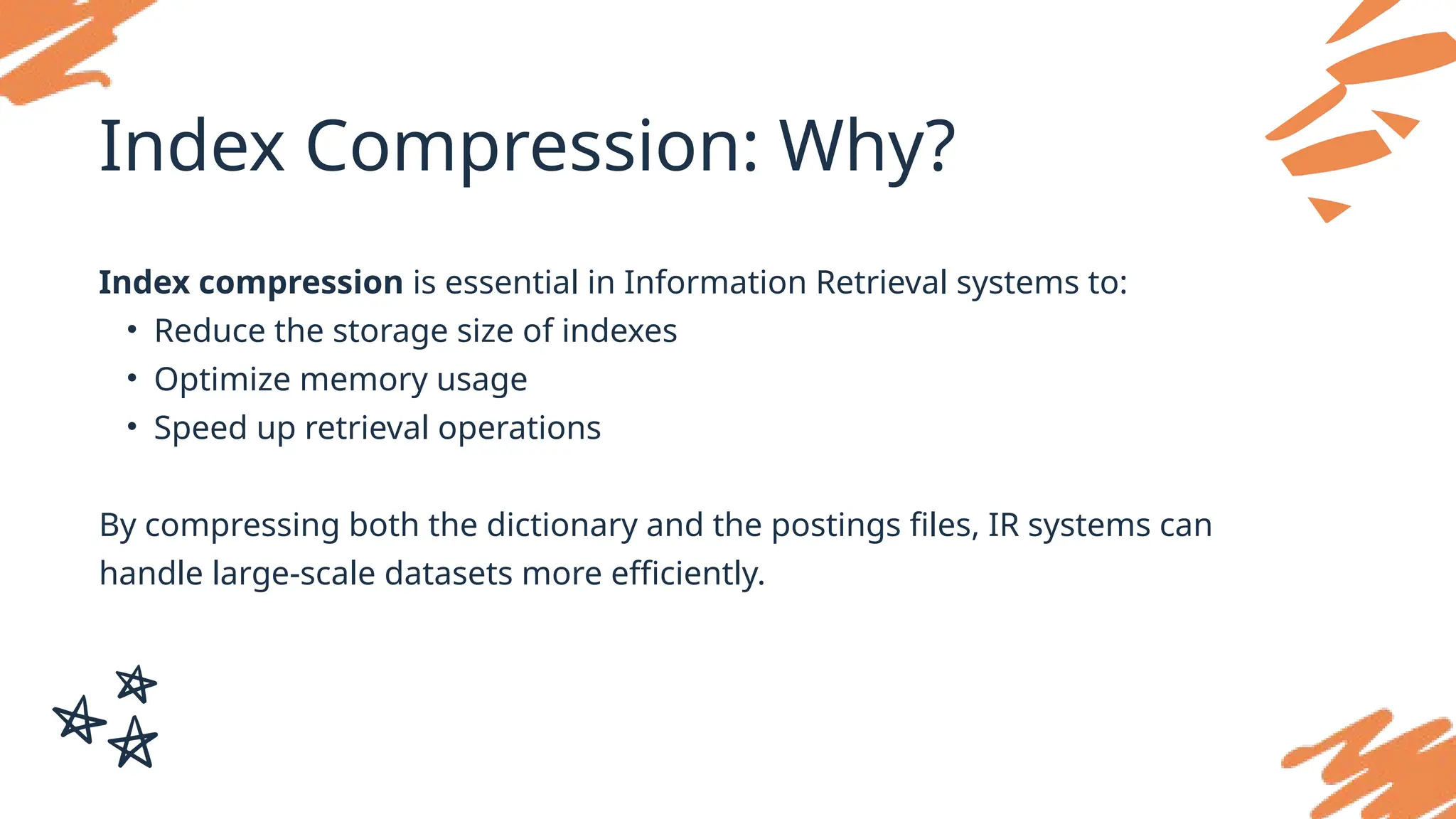 Index Compression: Why?
Index compression is essential in Information Retrieval systems to:
• Reduce the storage size of indexes
• Optimize memory usage
• Speed up retrieval operations
By compressing both the dictionary and the postings files, IR systems can
handle large-scale datasets more efficiently.
 