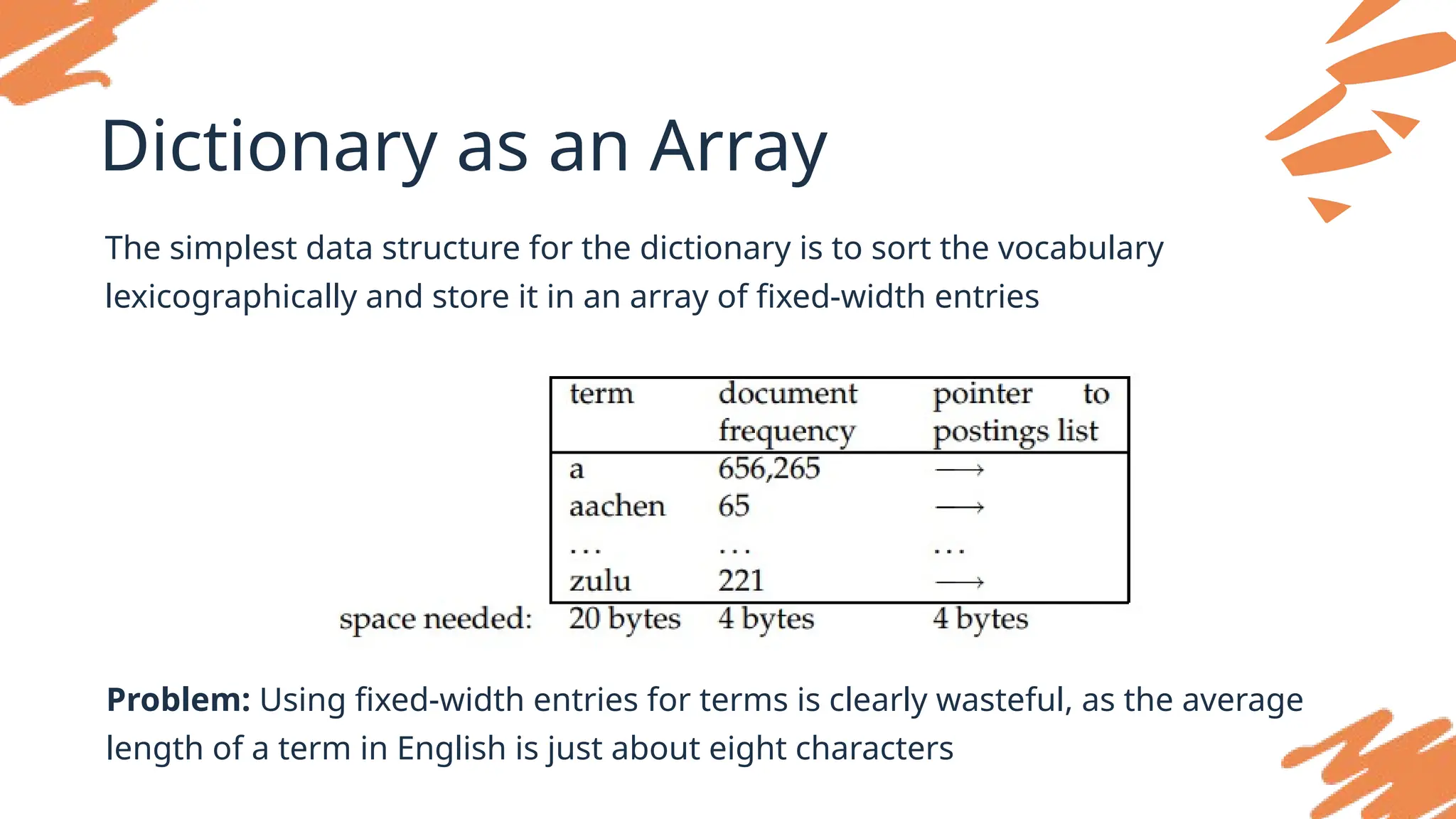 Dictionary as an Array
The simplest data structure for the dictionary is to sort the vocabulary
lexicographically and store it in an array of fixed-width entries
Problem: Using fixed-width entries for terms is clearly wasteful, as the average
length of a term in English is just about eight characters
 
