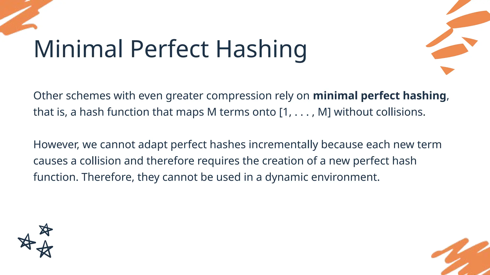 Minimal Perfect Hashing
Other schemes with even greater compression rely on minimal perfect hashing,
that is, a hash function that maps M terms onto [1, . . . , M] without collisions.
However, we cannot adapt perfect hashes incrementally because each new term
causes a collision and therefore requires the creation of a new perfect hash
function. Therefore, they cannot be used in a dynamic environment.
 