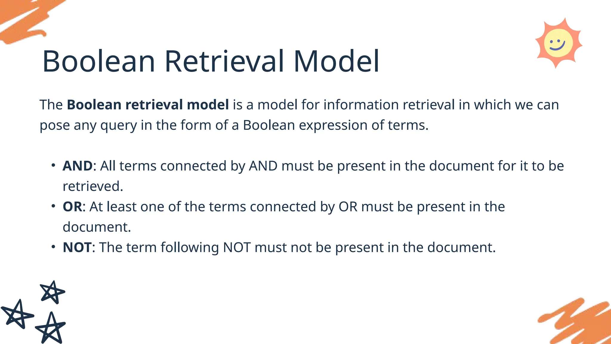 Boolean Retrieval Model
The Boolean retrieval model is a model for information retrieval in which we can
pose any query in the form of a Boolean expression of terms.
• AND: All terms connected by AND must be present in the document for it to be
retrieved.
• OR: At least one of the terms connected by OR must be present in the
document.
• NOT: The term following NOT must not be present in the document.
 
