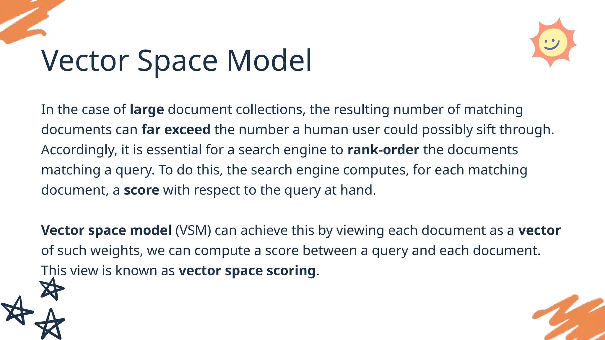 Vector Space Model
In the case of large document collections, the resulting number of matching
documents can far exceed the number a human user could possibly sift through.
Accordingly, it is essential for a search engine to rank-order the documents
matching a query. To do this, the search engine computes, for each matching
document, a score with respect to the query at hand.
Vector space model (VSM) can achieve this by viewing each document as a vector
of such weights, we can compute a score between a query and each document.
This view is known as vector space scoring.
 