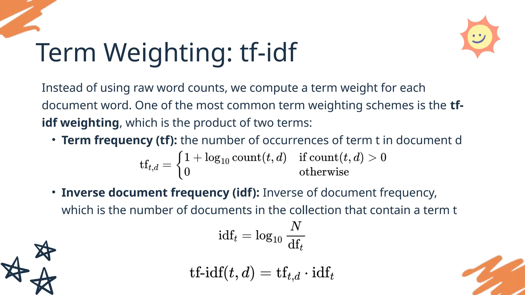 Term Weighting: tf-idf
Instead of using raw word counts, we compute a term weight for each
document word. One of the most common term weighting schemes is the tf-
idf weighting, which is the product of two terms:
• Term frequency (tf): the number of occurrences of term t in document d
• Inverse document frequency (idf): Inverse of document frequency,
which is the number of documents in the collection that contain a term t
 