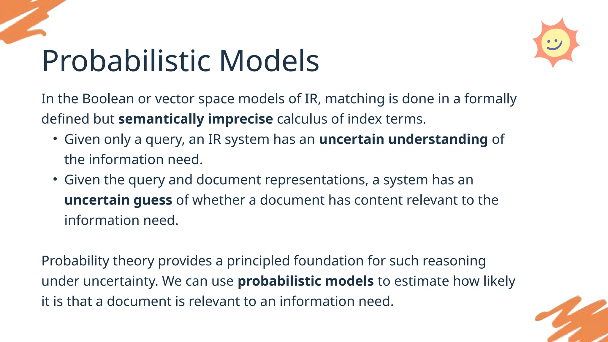 Probabilistic Models
In the Boolean or vector space models of IR, matching is done in a formally
defined but semantically imprecise calculus of index terms.
• Given only a query, an IR system has an uncertain understanding of
the information need.
• Given the query and document representations, a system has an
uncertain guess of whether a document has content relevant to the
information need.
Probability theory provides a principled foundation for such reasoning
under uncertainty. We can use probabilistic models to estimate how likely
it is that a document is relevant to an information need.
 