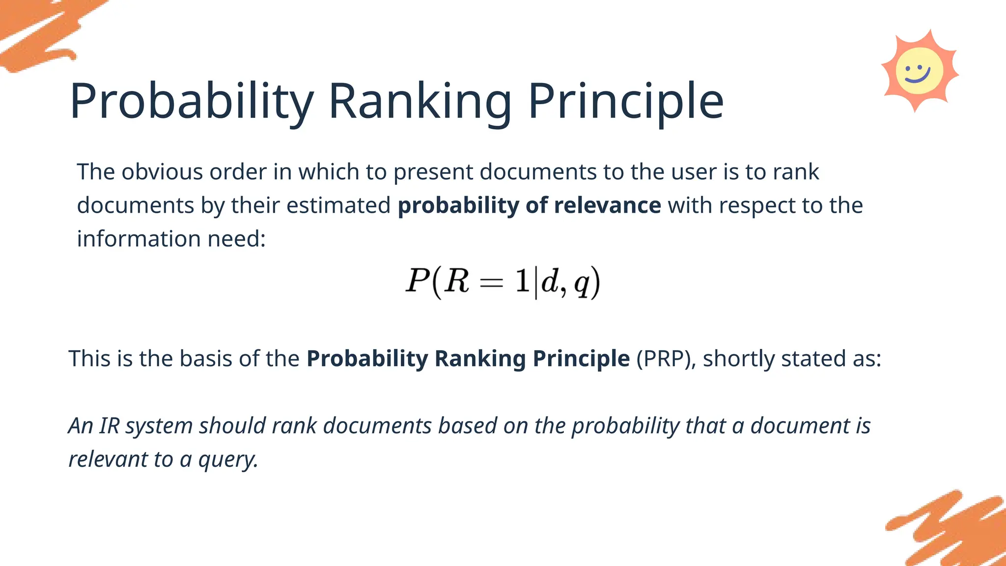 Probability Ranking Principle
The obvious order in which to present documents to the user is to rank
documents by their estimated probability of relevance with respect to the
information need:
This is the basis of the Probability Ranking Principle (PRP), shortly stated as:
An IR system should rank documents based on the probability that a document is
relevant to a query.
 