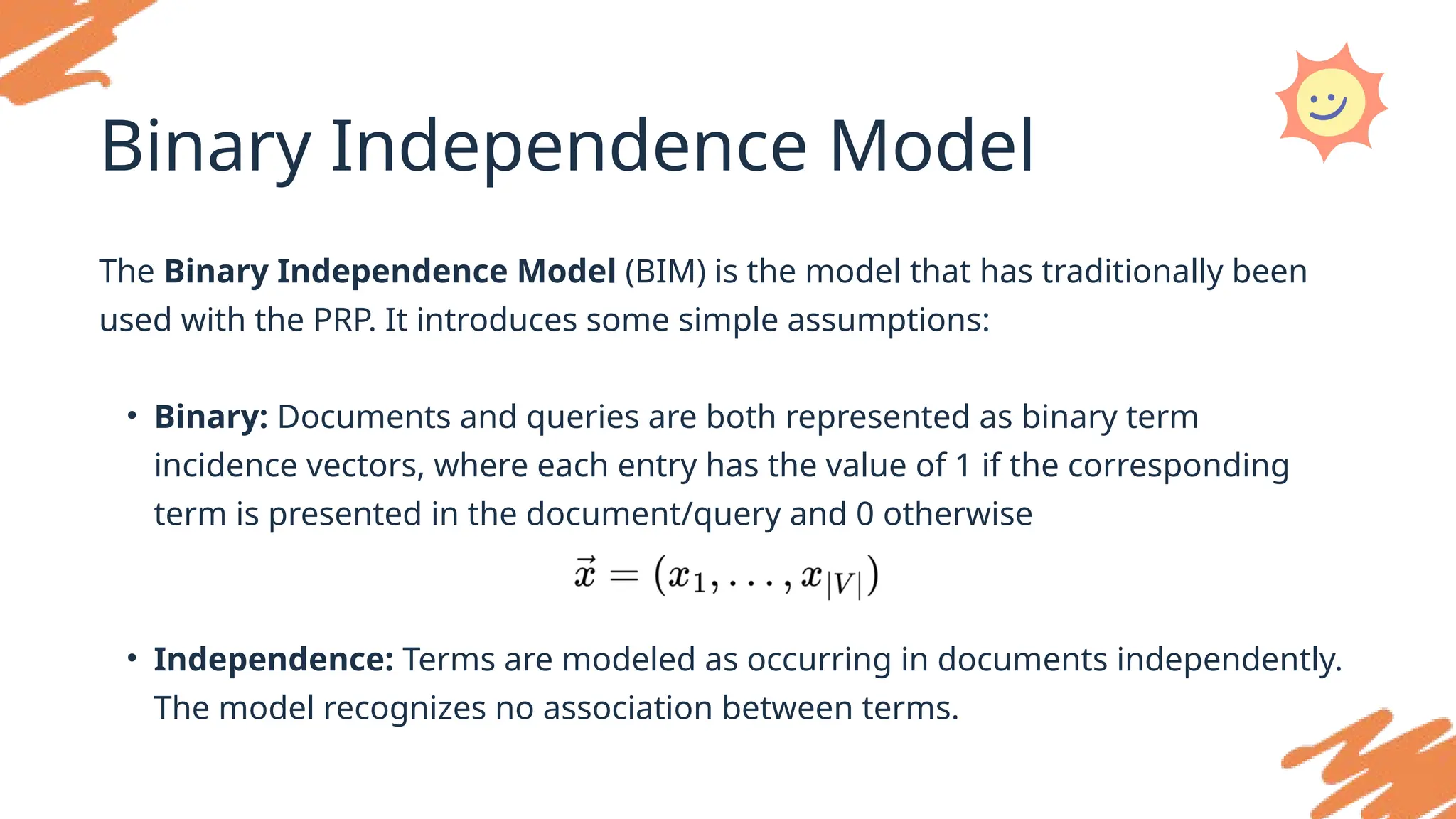 Binary Independence Model
The Binary Independence Model (BIM) is the model that has traditionally been
used with the PRP. It introduces some simple assumptions:
• Binary: Documents and queries are both represented as binary term
incidence vectors, where each entry has the value of 1 if the corresponding
term is presented in the document/query and 0 otherwise
• Independence: Terms are modeled as occurring in documents independently.
The model recognizes no association between terms.
 
