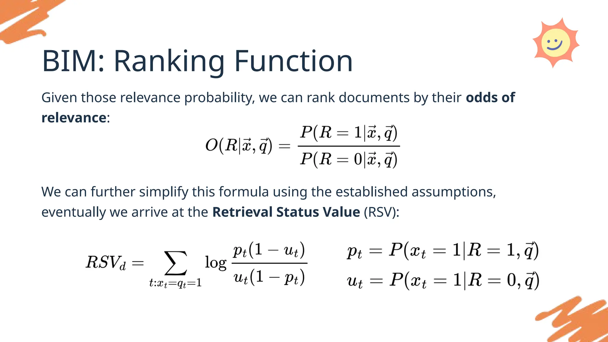 BIM: Ranking Function
Given those relevance probability, we can rank documents by their odds of
relevance:
We can further simplify this formula using the established assumptions,
eventually we arrive at the Retrieval Status Value (RSV):
 