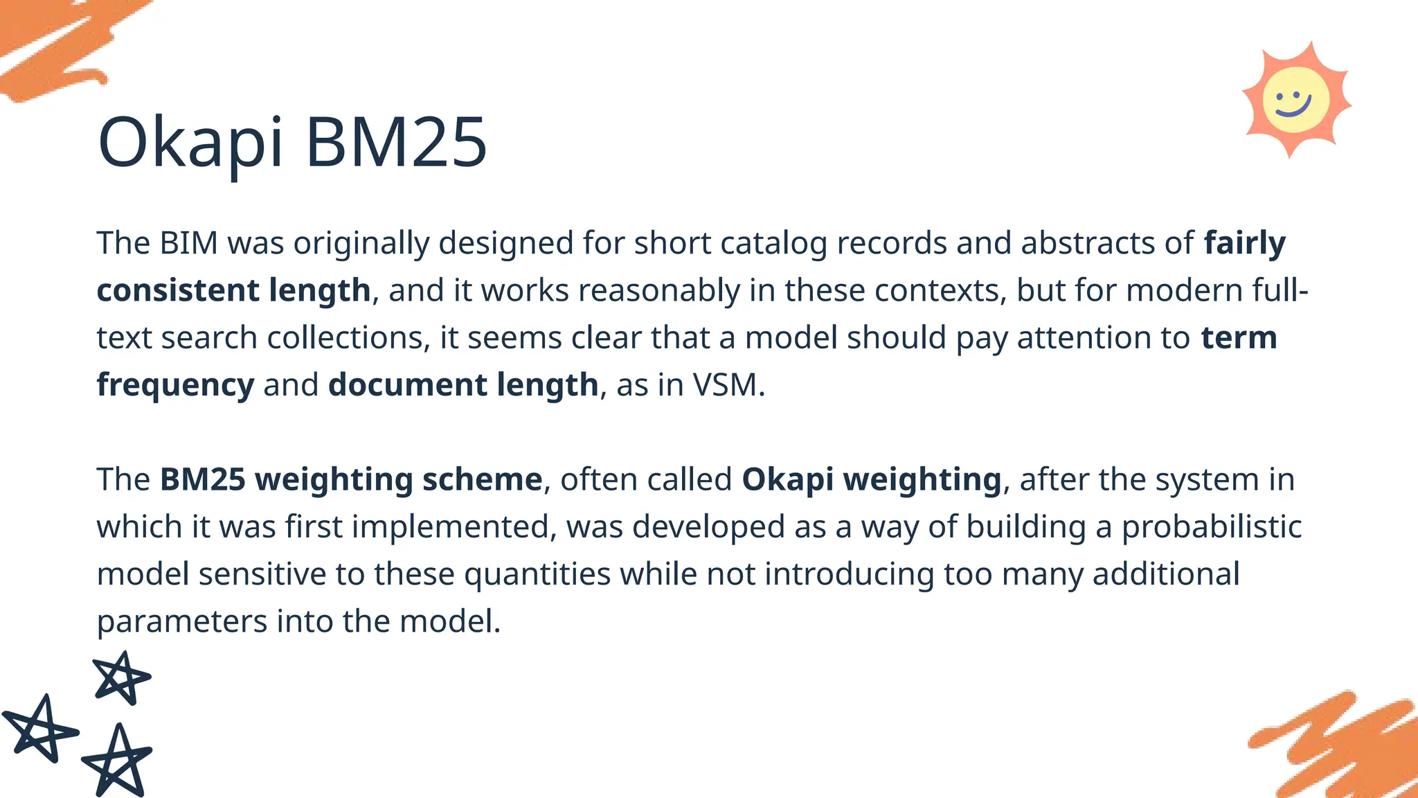 Okapi BM25
The BIM was originally designed for short catalog records and abstracts of fairly
consistent length, and it works reasonably in these contexts, but for modern full-
text search collections, it seems clear that a model should pay attention to term
frequency and document length, as in VSM.
The BM25 weighting scheme, often called Okapi weighting, after the system in
which it was first implemented, was developed as a way of building a probabilistic
model sensitive to these quantities while not introducing too many additional
parameters into the model.
 