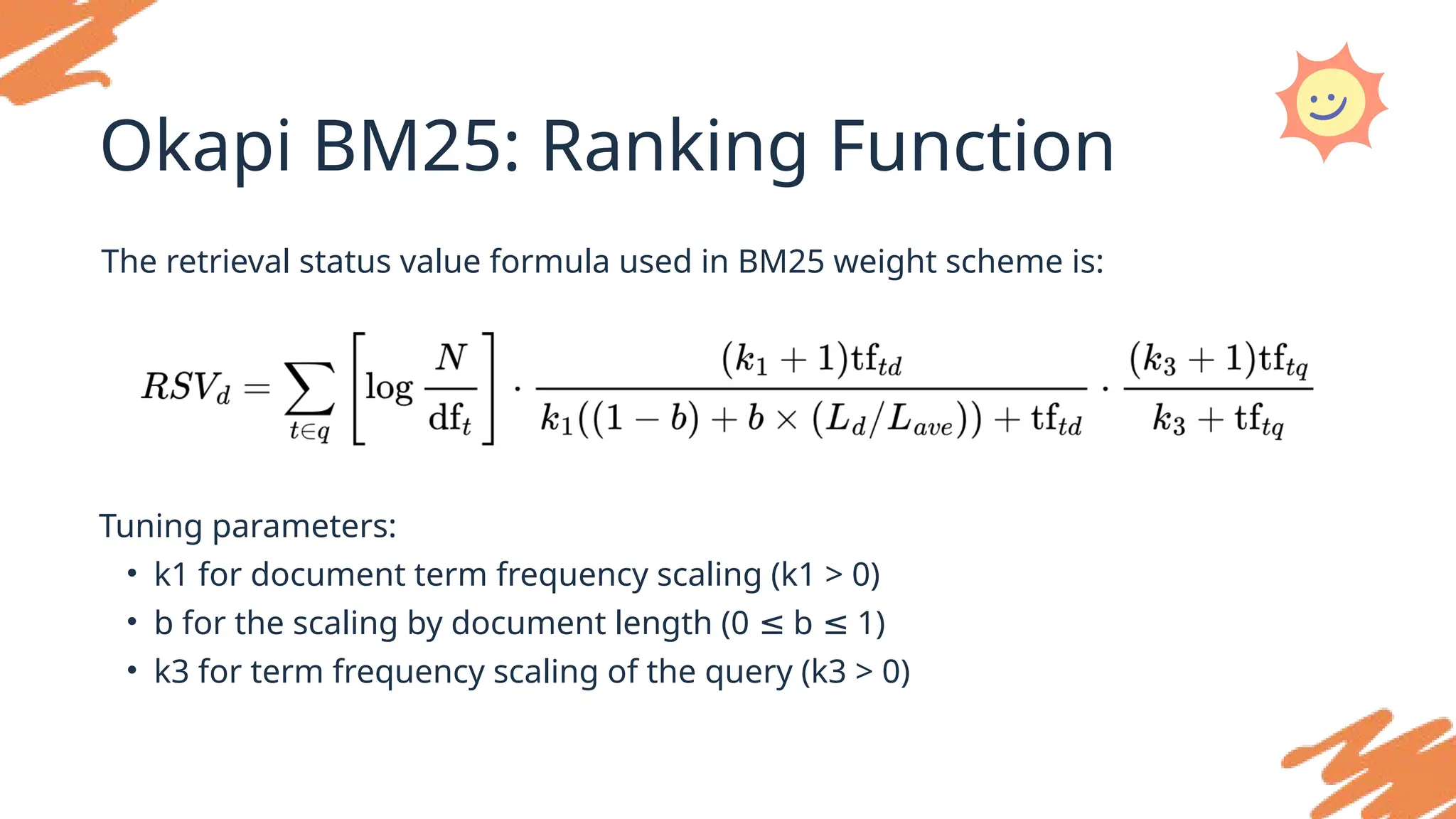 Okapi BM25: Ranking Function
The retrieval status value formula used in BM25 weight scheme is:
Tuning parameters:
• k1 for document term frequency scaling (k1 > 0)
• b for the scaling by document length (0 b 1)
≤ ≤
• k3 for term frequency scaling of the query (k3 > 0)
 
