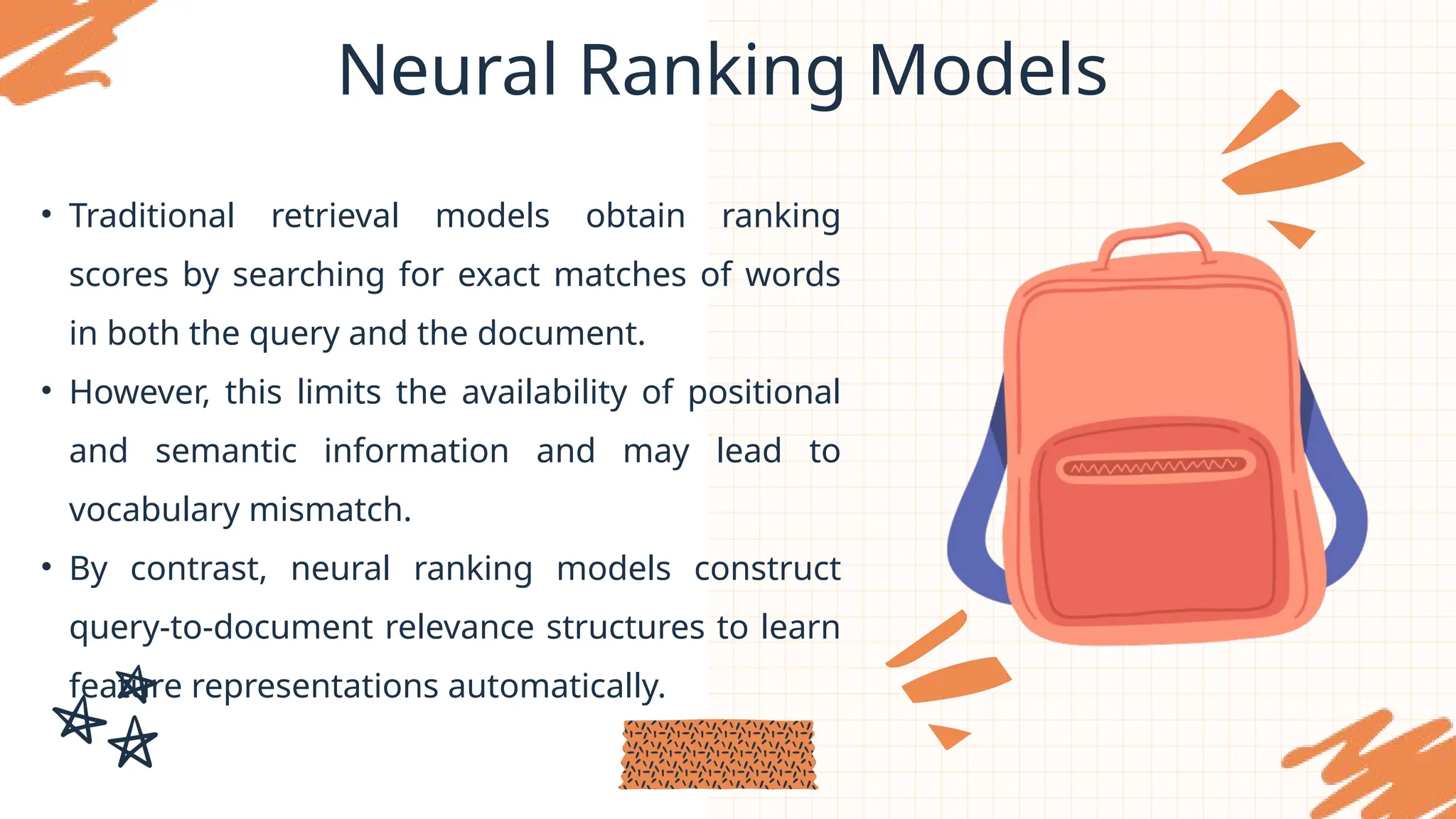 Neural Ranking Models
• Traditional retrieval models obtain ranking
scores by searching for exact matches of words
in both the query and the document.
• However, this limits the availability of positional
and semantic information and may lead to
vocabulary mismatch.
• By contrast, neural ranking models construct
query-to-document relevance structures to learn
feature representations automatically.
 