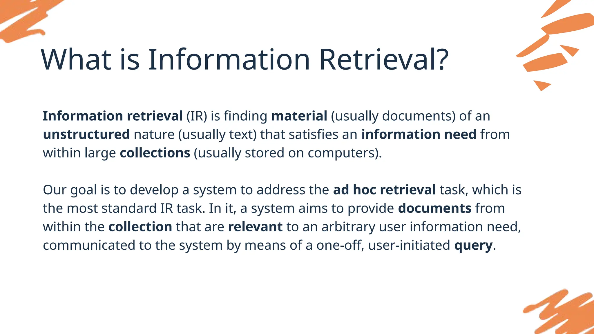 What is Information Retrieval?
Information retrieval (IR) is finding material (usually documents) of an
unstructured nature (usually text) that satisfies an information need from
within large collections (usually stored on computers).
Our goal is to develop a system to address the ad hoc retrieval task, which is
the most standard IR task. In it, a system aims to provide documents from
within the collection that are relevant to an arbitrary user information need,
communicated to the system by means of a one-off, user-initiated query.
 