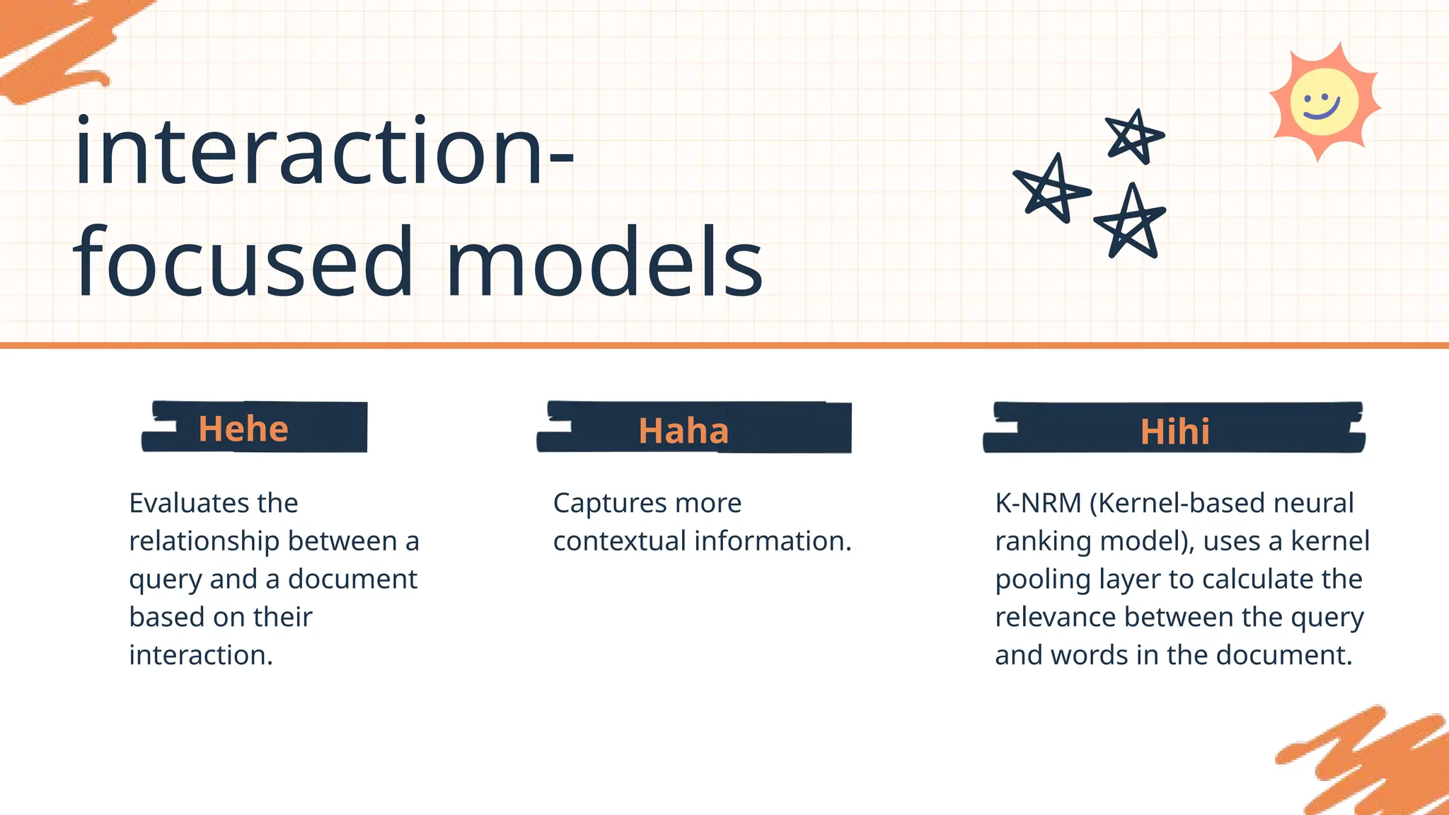 Hihi
Haha
Hehe
interaction-
focused models
Evaluates the
relationship between a
query and a document
based on their
interaction.
Captures more
contextual information.
K-NRM (Kernel-based neural
ranking model), uses a kernel
pooling layer to calculate the
relevance between the query
and words in the document.
 