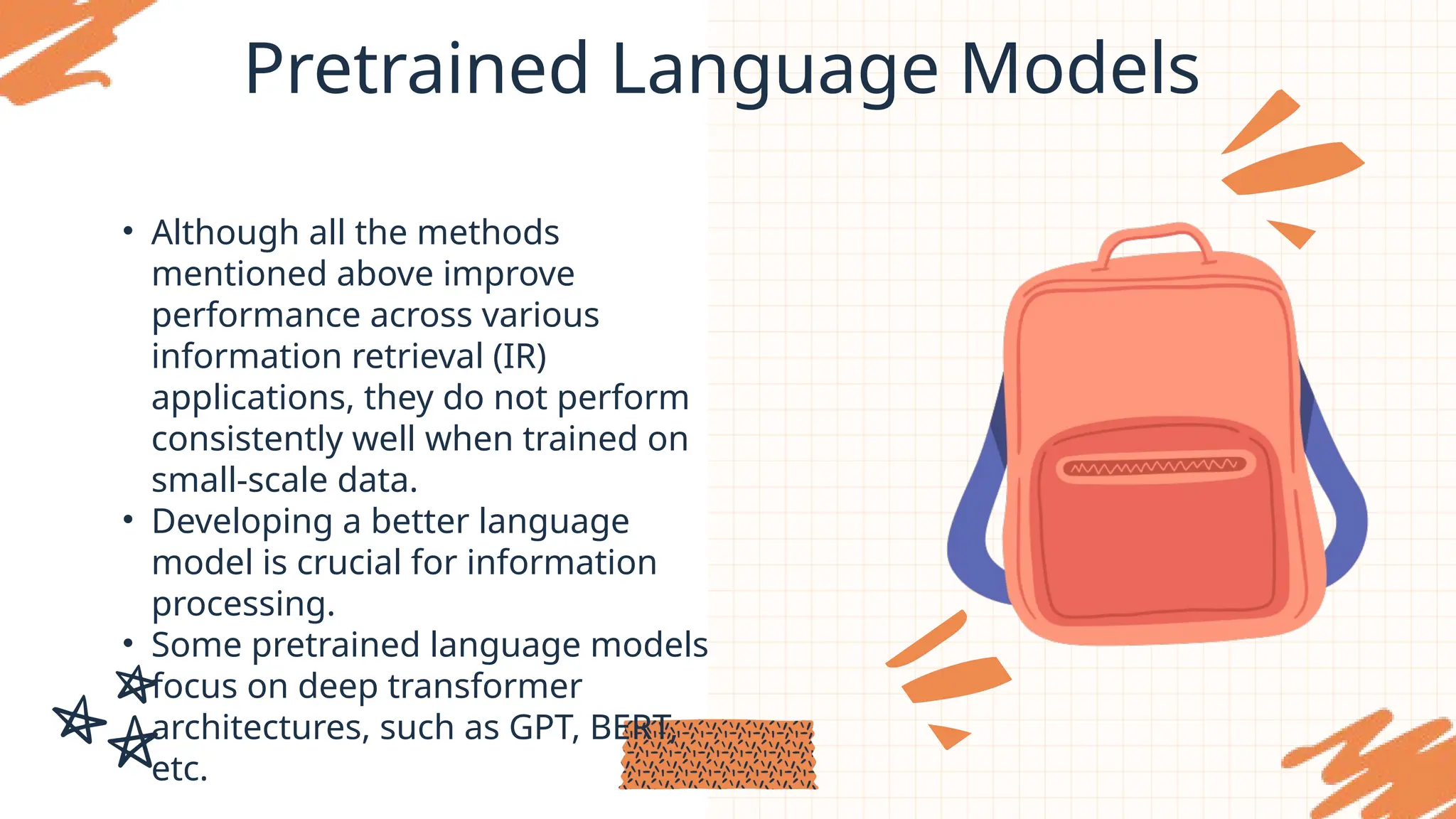 Pretrained Language Models
• Although all the methods
mentioned above improve
performance across various
information retrieval (IR)
applications, they do not perform
consistently well when trained on
small-scale data.
• Developing a better language
model is crucial for information
processing.
• Some pretrained language models
focus on deep transformer
architectures, such as GPT, BERT,
etc.
 