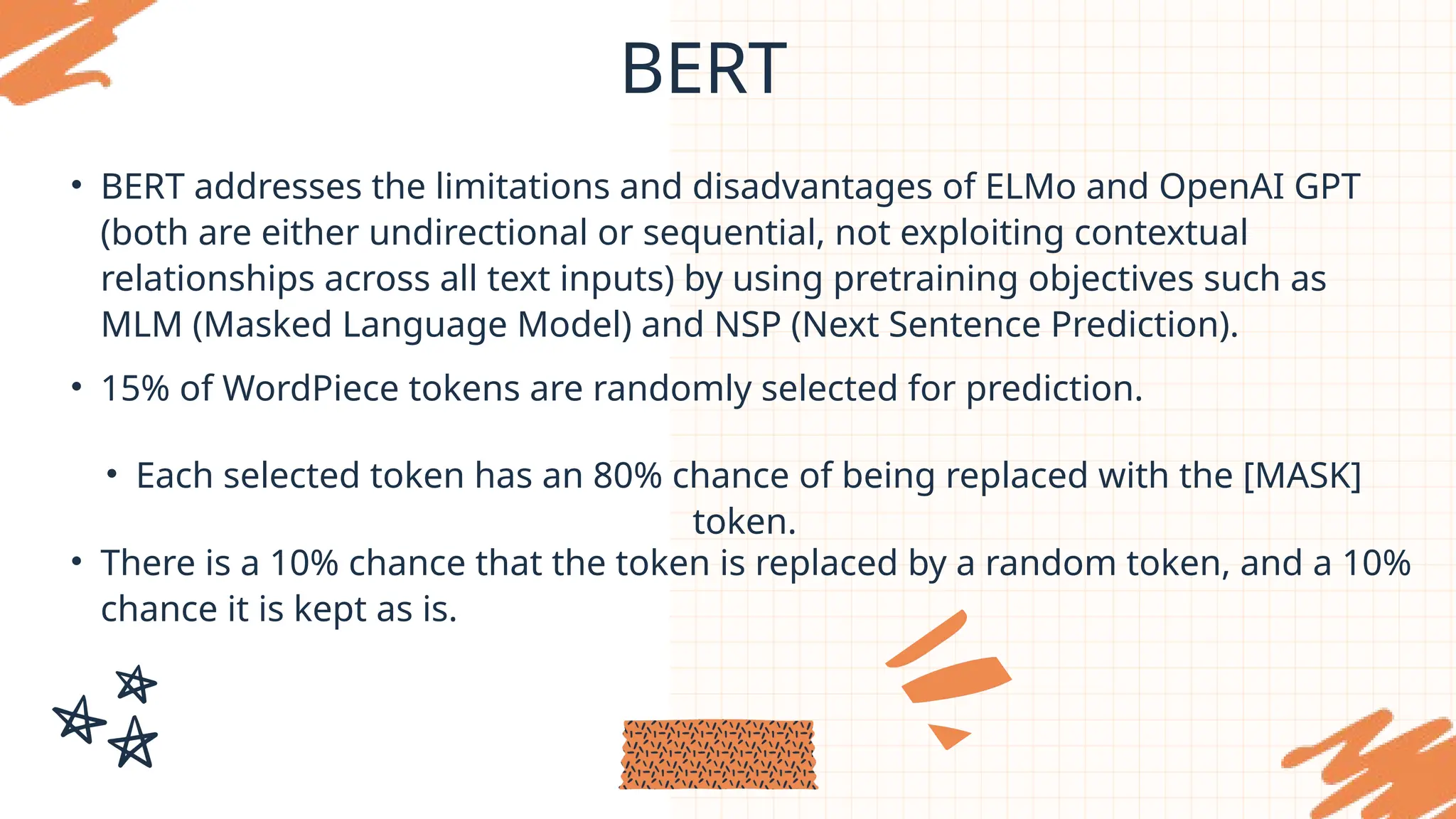 BERT
• BERT addresses the limitations and disadvantages of ELMo and OpenAI GPT
(both are either undirectional or sequential, not exploiting contextual
relationships across all text inputs) by using pretraining objectives such as
MLM (Masked Language Model) and NSP (Next Sentence Prediction).
• 15% of WordPiece tokens are randomly selected for prediction.
• Each selected token has an 80% chance of being replaced with the [MASK]
token.
• There is a 10% chance that the token is replaced by a random token, and a 10%
chance it is kept as is.
 