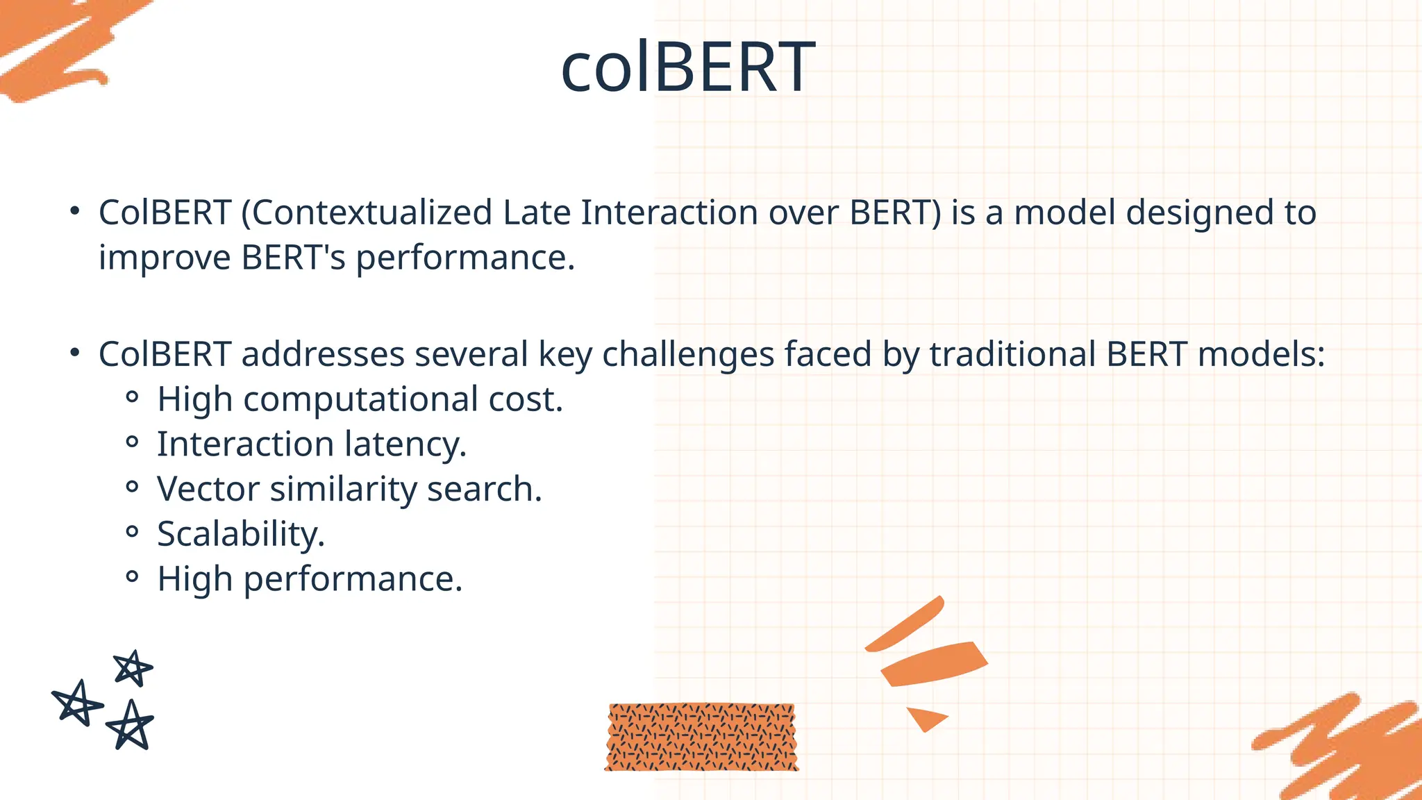 colBERT
• ColBERT (Contextualized Late Interaction over BERT) is a model designed to
improve BERT's performance.
• ColBERT addresses several key challenges faced by traditional BERT models:
⚬ High computational cost.
⚬ Interaction latency.
⚬ Vector similarity search.
⚬ Scalability.
⚬ High performance.
 
