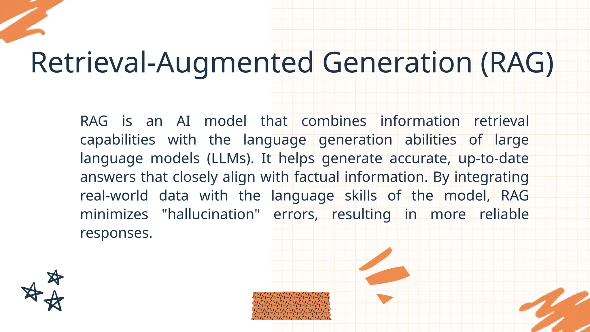 Retrieval-Augmented Generation (RAG)
RAG is an AI model that combines information retrieval
capabilities with the language generation abilities of large
language models (LLMs). It helps generate accurate, up-to-date
answers that closely align with factual information. By integrating
real-world data with the language skills of the model, RAG
minimizes "hallucination" errors, resulting in more reliable
responses.
 