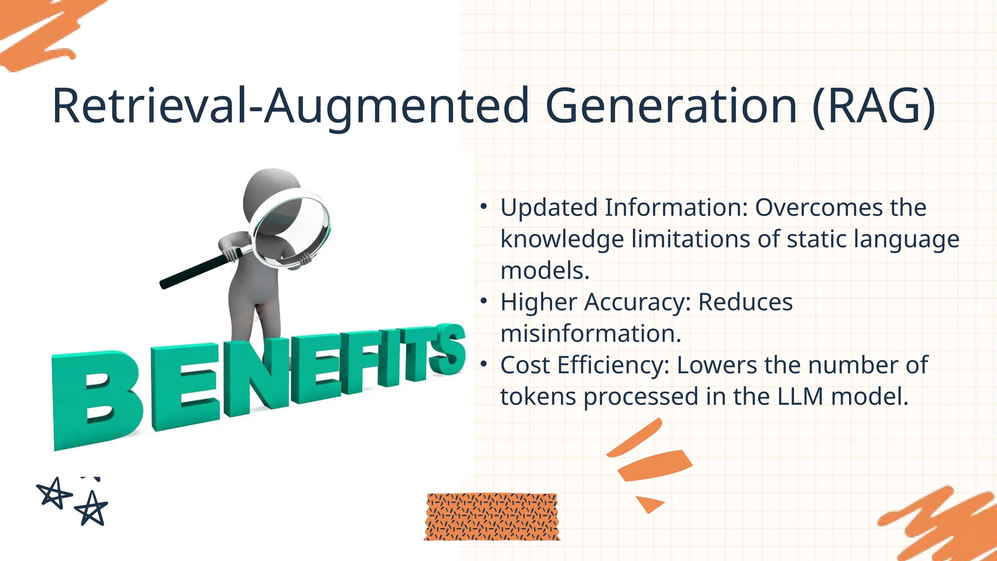 Retrieval-Augmented Generation (RAG)
• Updated Information: Overcomes the
knowledge limitations of static language
models.
• Higher Accuracy: Reduces
misinformation.
• Cost Efficiency: Lowers the number of
tokens processed in the LLM model.
 