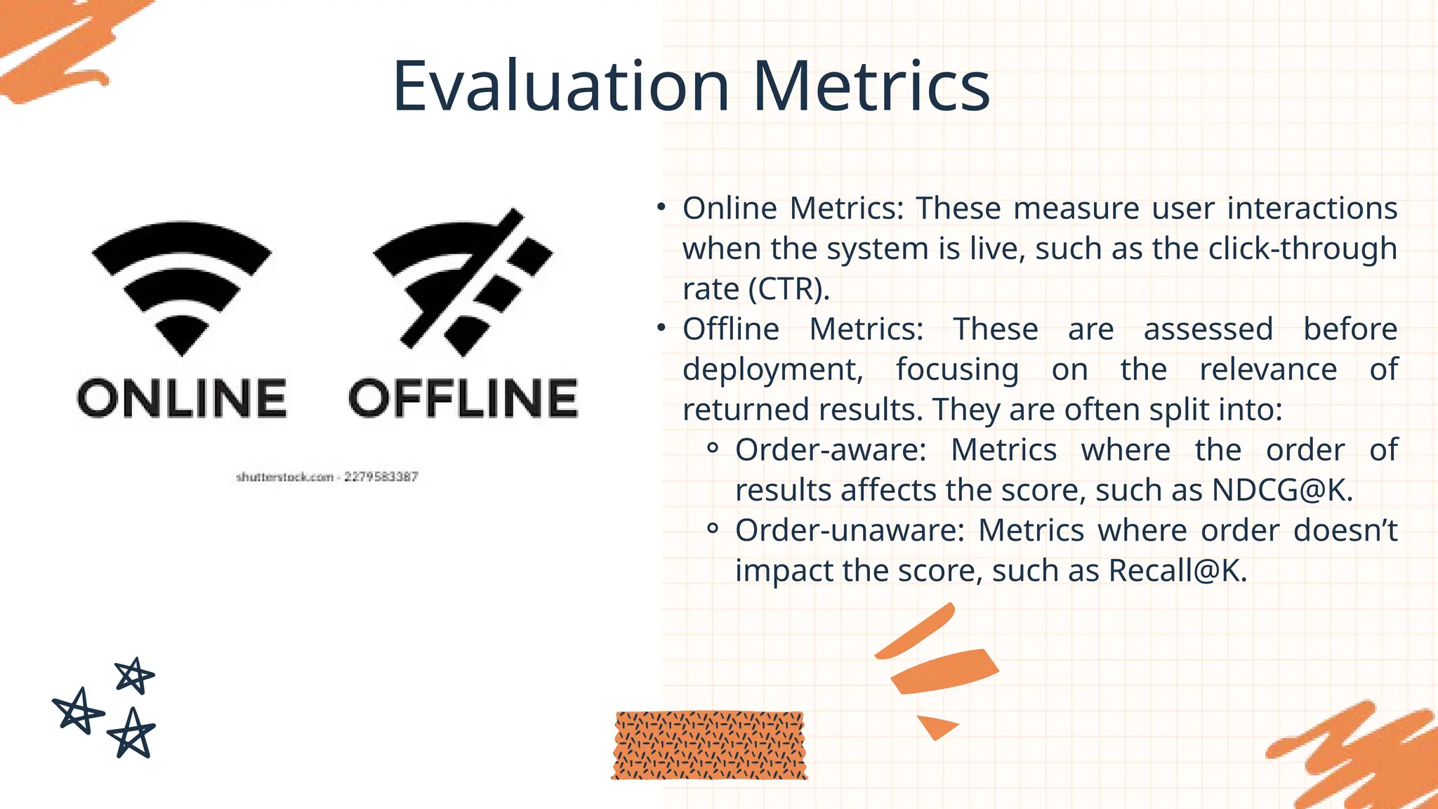 Evaluation Metrics
• Online Metrics: These measure user interactions
when the system is live, such as the click-through
rate (CTR).
• Offline Metrics: These are assessed before
deployment, focusing on the relevance of
returned results. They are often split into:
⚬ Order-aware: Metrics where the order of
results affects the score, such as NDCG@K.
⚬ Order-unaware: Metrics where order doesn’t
impact the score, such as Recall@K.
 