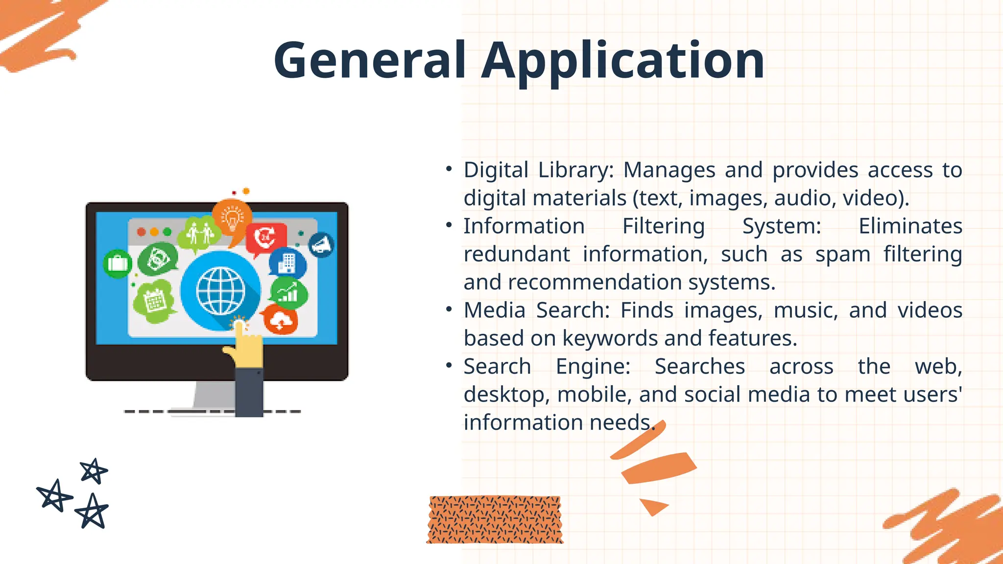 General Application
• Digital Library: Manages and provides access to
digital materials (text, images, audio, video).
• Information Filtering System: Eliminates
redundant information, such as spam filtering
and recommendation systems.
• Media Search: Finds images, music, and videos
based on keywords and features.
• Search Engine: Searches across the web,
desktop, mobile, and social media to meet users'
information needs.
 