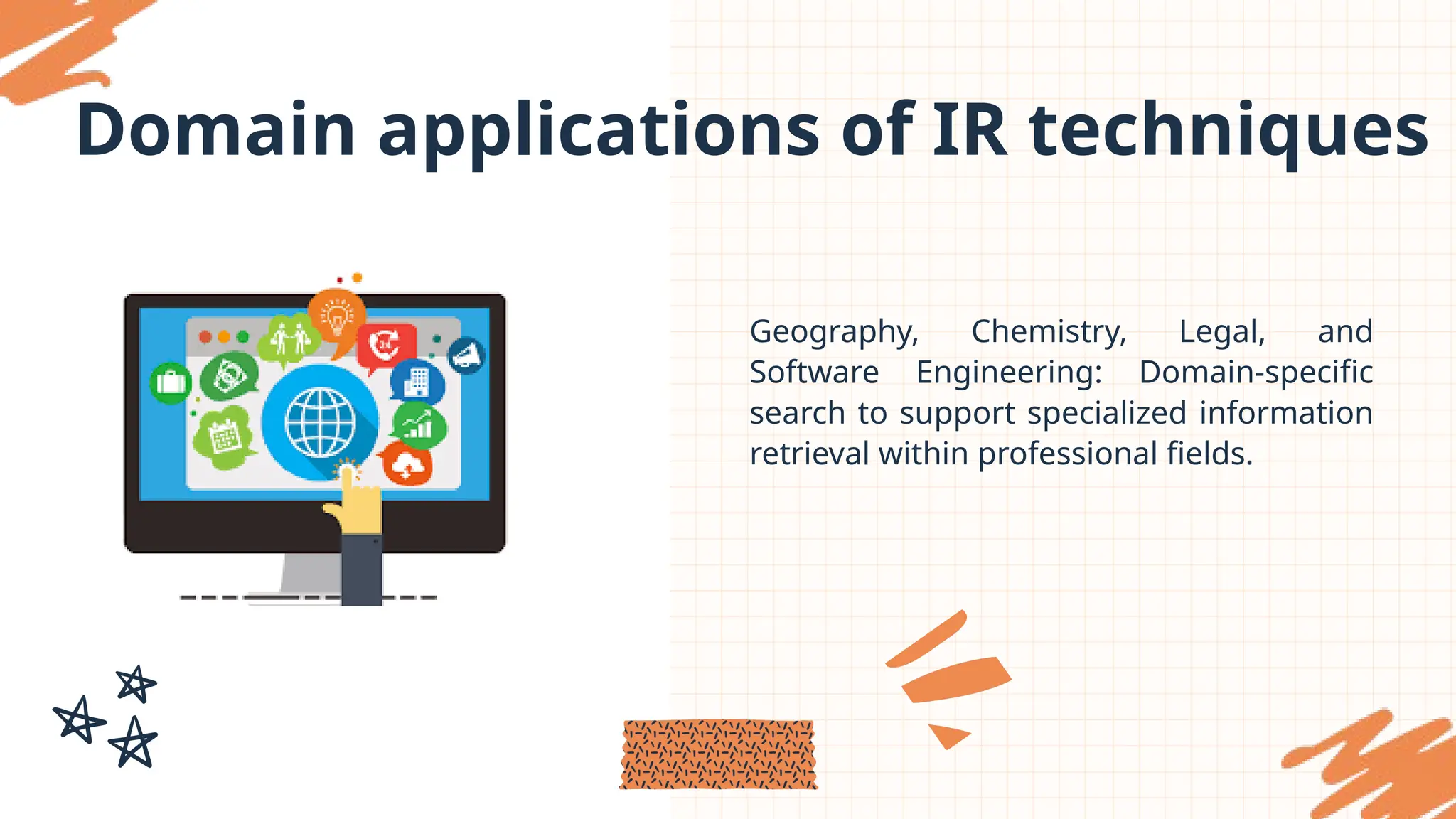 Domain applications of IR techniques
Geography, Chemistry, Legal, and
Software Engineering: Domain-specific
search to support specialized information
retrieval within professional fields.
 