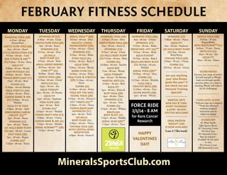 FEBRUARY FITNESS SCHEDULE
FEBRUARY FITNESS SCHEDULE

MONDAY

TUESDAY

WEDNESDAY

THURSDAY

FRIDAY

SPINNING XP (CS)

AERIAL YOGA** (QR)

MORNING YOGA (QR)

MORNING YOGA (QR)

6:15am - 60 min
Donna/Dave

GENTLE FLOW YOGA (QR)

HOLISTIC STRESS
MANAGEMENT (QR)

GENTLE FLOW YOGA (QR)

SPINNING (CS)

8am - 60 min - Karen

SPINNING (CS)

9:15am - 60 min - Gloria

LES MILLS
BODY PUMP (S1)

9:15am - 60 min - Robin

MORNING YOGA (QR)

6:30am - 45 min - Cindy

GENTLE FLOW YOGA (QR)

9am - 60 min - Karen

CYCLE REVOLUTION (CS)

9:15am - 60 min - Dave

9:15am - 60 min - Caite

8:15am - 60 min - Dave

SPINNING (CS)

6:15am - 75 min - Dave

9am - 60 min - Karen O

SPINNING (CS)

9:15am - 60 min - Cindy

8am - 60 min - Chrissy

9:15am - 60 min - Robin

DRENCHED- HIIT (S1)***

10:15am - 60 min - Jim

9:30am - 60 min - Wendy

AQUA BOX

10:30am - 60 min - Elaine

10:30am - 30 min - Betty

10:30am - 60 min - Elaine

11am - 60 min - Brad

11:15am - 60 min - Cheryl

YOGA FLOW & STRETCH
(QR) 11:30am - 60 min

2pm - 60 min - Dr Munley

11:30am - 60 min Mafalda

12pm - 90 min - Jim

ZUMBA (S1)

AQUA FIT

YOGA FOR A
HEALTHY BACK (QR)

11:30am - 60 min - Elaine

2pm - 60 min - Dr Munley

BUFF YOGA (QR)

SILVER MOVES (QR)

LEAN PHYSIQUE (S1)

TENNIS BOOTCAMP (TC)
ZUMBA (S1)

YOGA STRETCH (QR)

CORE X*** (S1)

GENTLE YOGA (QR)
META-FLO (S1)

AQUA THERAPY
AQUA FIT

CARDIO BARRE & ABS
(S1) 12:30am - 60 min

6pm - 60 min - Stephanie

AQUA FIT & TONE

6pm - 60 min - Beth

REBOUNDING CARDIO
CIRCUIT (S1)***

THEME PARTY SPIN (CS)

SPINNING (CS)

CARDIO BARE & ABS (S1)

LES MILLS BODY PUMP
(S1) 6pm - 60 min - Lauren
EASY YOGA (QR)

AERIAL ACROBAT*** (QR)

Mafalda

4:30pm - 60 min - April
5pm - 50 min - Nancy

6pm – 60 min - Nancy

7pm - 60 min - Regina

ZUMBA (S1)*

7:15pm - 60 min - Kristy

YOGA FLOW (QR)
ZUMBA (S1)*

6:15pm - 60 min - Mafalda
6:30pm - 60 min - Chrissy

7:15pm - 60 min - Mafalda
7:15pm - 60 min - Traci

BARRE FLOW (S1)

Elaine

11:30am - 60 min - Kristy

YOGA OFF THE MAT/
YOUNG YOGIS (QR)

5:15pm - 45 min - Donna G

11am - 60 min - Wendy

11:30am - 60 min - Fran

6pm - 60 min - Dave

1pm - 60 min - Wendy

SPINNING (CS)

LES MILLS
BODY PUMP (S1)

7:15pm - 60 min - Mafalda

6:30pm - 60 min - Donna G

ZUMBA (S1)

6pm - 60 min - Elaine K

6:15pm - 60 min - William

VINYASA YOGA (QR)
WITH CRYSTAL BOWL
MEDITATION

AERIAL YOGA (QR)**

11:15am - 60 min - Mafalda

TENNIS BOOTCAMP
ADVANCED (TC)

6:30pm - 60 min - Nancy

Mafalda

MARTIAL ARTS (S1)

6pm - 60 min - Steve

6pm - 60 min - Brad

BRAZILIAN BODY BLAST
(S1) 10:15am - 60 min
10:30am - 60 min - Dave

HIIT TABATA (S1)***

5:30pm - 45 min - Nancy

AQUA FUSION*

AQUA THERAPY

4:15pm - 60 min - Rich

ZUMBA (S1)

BRAZILIAN
BODY BLAST (S1)

AERIAL SILKS (QR)**
7:15pm - 60 min - Traci

AQUA FIT

FORCE RIDE
2/1/14 - 8 AM

for Rare Cancer
Research

HAPPY
VALENTINES
DAY!

8:15am - 75 min
Regina/Robin

9am - 60 min - Stephanie

BOSU BOOTCAMP***(S1)

Betty/Nancy

10am - 90 min - Jim

9:30am - 90 min - Chrissy

10am - 60 min - Elaine

VINYASA YOGA (QR)

9:30am - 60 min - Wendy

10:30am - 60 min - Saeideh

GENTLE YOGA (QR)

10:15am - 60 min - Betty J

9:15am - 60 min - Betty T

AQUA TONE

SPINNING (CS)

7:45am - 60 min - Nancy

9:15am - 60 min - Betty

9:15am - 60 min - Betty

AQUA CARDIO BOXING

PUSH HI/LO (S1)

SUNDAY

LES MILLS BODY PUMP
(S1) 9am - 60 min

LES MILLS BODY PUMP
(S1) 9:15am - 60 min - Betty
ZUMBA (S1)

BOX FITNESS & ABS***
(S1) 9:15am - 75 min - Betty
AQUA FIT

SATURDAY

8:45am - 75 min - Nancy

META-FLO (S1)
AQUA FIT

ZUMBA (S1)

10:15am - 60 min - Cheryl

SILVER MOVES

Are you reaching
your 2014 fitness
goals this year? If
not check out our
Personal Training
Specials!
MARTIAL ARTS
NEW DAY & TIME:
EVERY THURSDAY
4:15PM - 60 MIN
YOUTHS WELCOME!
IDEAL PROTEIN
WEIGHT LOSS
IS NOW AVAILABLE

Lose 3-7 lbs/week!

MineralsSportsClub.com

Increase your range of motion
& build strength as Wendy
leads you through specific
exercises either on a chair or
standing. Wendy will make it
fun & challenging!

CLASS LEVEL GUIDE:

* Indicates sign-up is required
***Indicates advanced
workout; assigned
instructors may be
subject to change

STUDIO KEY

S1=Main Studio
QR=Quarry Room
SC=Spinning Center
PA=Pool Area
SU=Specialty Class Sign up required Available 30 min prior
to class
TC=Tennis Court
BB=Basketball Court

 