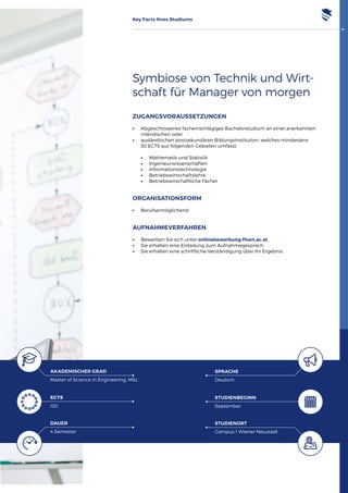 Key Facts Ihres Studiums
Symbiose von Technik und Wirt­
schaft für Manager von morgen
ECTS
120
AKADEMISCHER GRAD
Master of Science in Engineering, MSc
DAUER
4 Semester
SPRACHE
Deutsch
STUDIENBEGINN
September
STUDIENORT
Campus 1 Wiener Neustadt
ZUGANGSVORAUSSETZUNGEN
•	 Abgeschlossenes facheinschlägiges Bachelorstudium an einer anerkannten
inländischen oder
•	 ausländischen postsekundären Bildungsinstitution, welches mindestens
	 30 ECTS aus folgenden Gebieten umfasst:
	•	 Mathematik und Statistik
	•	 Ingenieurwissenschaften
	•	 Informationstechnologie
	•	 Betriebswirtschaftslehre
	•	 Betriebswirschaftliche Fächer
ORGANISATIONSFORM
•	 Berufsermöglichend
AUFNAHMEVERFAHREN
•	 Bewerben Sie sich unter onlinebewerbung.fhwn.ac.at.
•	 Sie erhalten eine Einladung zum Aufnahmegespräch.
•	 Sie erhalten eine schriftliche Verständigung über Ihr Ergebnis.
 